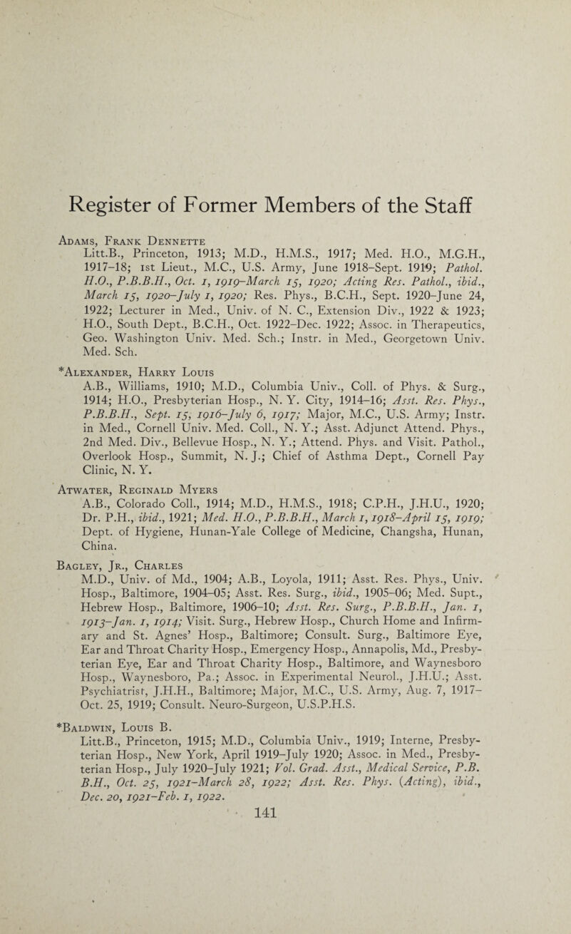 Adams, Frank Dennette Litt.B., Princeton, 1913; M.D., 1917; Med. H.O., 1917-18; ist Lieut., M.C., U.S. Army, June 1918-Sept. 1919; Pathol. H.O., Oct. i, igig-March 75, ig2o; Acting Res. Pathol., ibid., March 75, ig20-July 1, ig2o; Res. Phys., B.C.H., Sept. 1920-June 24, 1922; Lecturer in Med., Univ. of N. C., Extension Div., 1922 & 1923; H.O., South Dept., B.C.H., Oct. 1922-Dec. 1922; Assoc, in Therapeutics, Geo. Washington Univ. Med. Sch.; Instr. in Med., Georgetown Univ. Med. Sch. *Alexander, Harry Louis A.B., Williams, 1910; M.D., Columbia Univ., Coll, of Phys. & Surg., 1914; H.O., Presbyterian Hosp., N. Y. City, 1914-16; Asst. Res. Phys., P.B.B.H., Sept. 75, igi6-July 6, igi7; Major, M.C., U.S. Army; Instr. in Med., Cornell Univ. Med. Coll., N. Y.; Asst. Adjunct Attend. Phys., 2nd Med. Div., Bellevue Hosp., N. Y.; Attend. Phys. and Visit. Pathol., Overlook Hosp., Summit, N. J.; Chief of Asthma Dept., Cornell Pay Clinic, N. Y. Atwater, Reginald Myers A. B., Colorado Coll., 1914; M.D., H.M.S., 1918; C.P.H., J.H.U., 1920; Dr. P.H., ibid., 1921; Med. H.O., P.B.B.H., March 1, igi8-April 75, igig; Dept, of Hygiene, Hunan-Yale College of Medicine, Changsha, Hunan, China. Bagley, Jr., Charles M.D., Univ. of Md., 1904; A.B., Loyola, 1911; Asst. Res. Phys., Univ. Hosp., Baltimore, 1904-05; Asst. Res. Surg., ibid., 1905-06; Med. Supt., Hebrew Hosp., Baltimore, 1906—10; Asst. Res. Surg., P.B.B.H., Jan. 1, 7973-Jan. 1, igi4; Visit. Surg., Hebrew Hosp., Church Home and Infirm¬ ary and St. Agnes’ Hosp., Baltimore; Consult. Surg., Baltimore Eye, Ear and Throat Charity Hosp., Emergency Hosp., Annapolis, Md., Presby¬ terian Eye, Ear and Throat Charity Hosp., Baltimore, and Waynesboro Hosp., Waynesboro, Pa.; Assoc, in Experimental Neurol., J.H.U.; Asst. Psychiatrist, J.H.H., Baltimore; Major, M.C., U.S. Army, Aug. 7, 1917— Oct. 25, 1919; Consult. Neuro-Surgeon, U.S.P.LI.S. *Baldwin, Louis B. Litt.B., Princeton, 1915; M.D., Columbia Univ., 1919; Interne, Presby¬ terian Hosp., New York, April 1919-July 1920; Assoc, in Med., Presby¬ terian Hosp., July 1920-July 1921; Vol. Grad. Asst., Medical Service, P.B. B. H., Oct. 25, ig2i-March 28, ig22; Asst. Res. Phys. {Acting), ibid., Dec. 20, ig2i-Feb. 1, ig22.