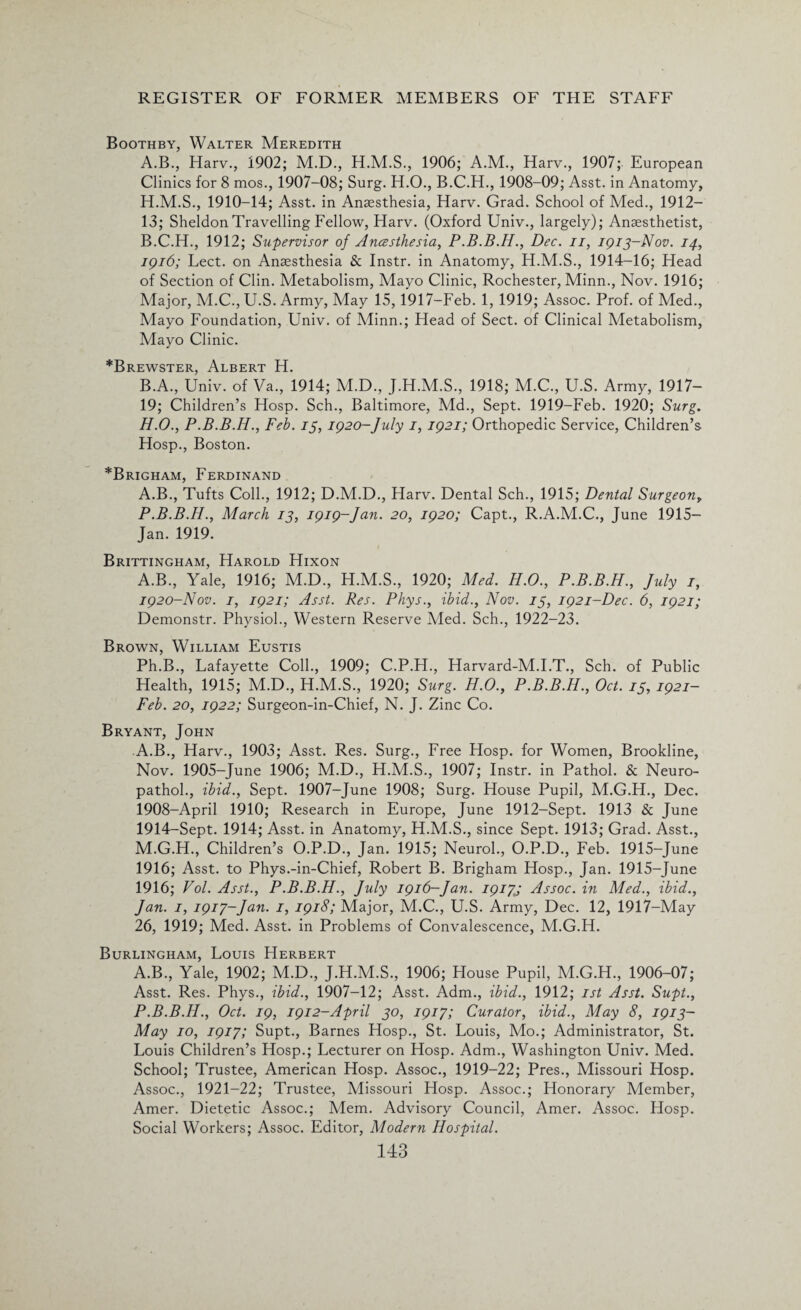 Boothby, Walter Meredith A. B., Harv., 1902; M.D., H.M.S., 1906; A.M., Harv., 1907; European Clinics for 8 mos., 1907-08; Surg. H.O., B.C.H., 1908-09; Asst, in Anatomy, 1910-14; Asst, in Anaesthesia, Harv. Grad. School of Med., 1912— 13; Sheldon Travelling Fellow, Harv. (Oxford Univ., largely); Anaesthetist, B. C.H., 1912; Supervisor of Ancesthesia, Dec. n, 1913-Nov. 14, 1916; Lect. on Anaesthesia & Instr. in Anatomy, H.M.S., 1914-16; Head of Section of Clin. Metabolism, Mayo Clinic, Rochester, Minn., Nov. 1916; Major, M.C., U.S. Army, May 15,1917-Feb. 1, 1919; Assoc. Prof, of Med., Mayo Foundation, Univ. of Minn.; Head of Sect, of Clinical Metabolism, Mayo Clinic. *Brewster, Albert H. B.A., Univ. of Va., 1914; M.D., J.H.M.S., 1918; M.C., U.S. Army, 1917- 19; Children’s Hosp. Sch., Baltimore, Md., Sept. 1919-Feb. 1920; Surg. H.O., P.B.B.H., Feb. 13, 1920-July 1, 1921; Orthopedic Service, Children’s Hosp., Boston. *Brigham, Ferdinand A.B., Tufts Coll., 1912; D.M.D., Harv. Dental Sch., 1915; Dental Surgeon, P.B.B.H., March 13, 1919-Jan. 20, 1920; Capt., R.A.M.C., June 1915— Jan. 1919. Brittingham, Harold Hixon A.B., Yale, 1916; M.D., H.M.S., 1920; Med. H.O., P.B.B.H., July 1, 1920-Nov. 1, 1921; Asst. Res. Phys., ibid., Nov. 13, 1921-Dec. 6, 1921; Demonstr. Physiol., Western Reserve Med. Sch., 1922-23. Brown, William Eustis Ph.B., Lafayette Coll., 1909; C.P.H., Harvard-M.I.T., Sch. of Public Health, 1915; M.D., H.M.S., 1920; Surg. H.O., P.B.B.H., Oct. 13, 1921- Feb. 20, 1922; Surgeon-in-Chief, N. J. Zinc Co. Bryant, John A.B., Harv., 1903; Asst. Res. Surg., Free Hosp. for Women, Brookline, Nov. 1905-June 1906; M.D., H.M.S., 1907; Instr. in Pathol. & Neuro- pathol., ibid., Sept. 1907-June 1908; Surg. House Pupil, M.G.H., Dec. 1908-April 1910; Research in Europe, June 1912-Sept. 1913 & June 1914-Sept. 1914; Asst, in Anatomy, H.M.S., since Sept. 1913; Grad. Asst., M.G.H., Children’s O.P.D., Jan. 1915; Neurol., O.P.D., Feb. 1915-June 1916; Asst, to Phys.-in-Chief, Robert B. Brigham Hosp., Jan. 1915-June 1916; Vol. Asst., P.B.B.H., July 1916-Jan. 19173 Assoc, in Med., ibid., Jan. 1, 1917-Jan. 1, 1918; Major, M.C., U.S. Army, Dec. 12, 1917-May 26, 1919; Med. Asst, in Problems of Convalescence, M.G.H. Burlingham, Louis Herbert A.B., Yale, 1902; M.D., J.H.M.S., 1906; House Pupil, M.G.H., 1906-07; Asst. Res. Phys., ibid., 1907-12; Asst. Adm., ibid., 1912; 1st Asst. Supt., P.B.B.H., Oct. 19, 1912-April 30, 1917; Curator, ibid., May 8, 1913- May 10, 1917; Supt., Barnes Hosp., St. Louis, Mo.; Administrator, St. Louis Children’s Hosp.; Lecturer on Hosp. Adm., Washington Univ. Med. School; Trustee, American Hosp. Assoc., 1919-22; Pres., Missouri Hosp. Assoc., 1921-22; Trustee, Missouri Hosp. Assoc.; Honorary Member, Amer. Dietetic Assoc.; Mem. Advisory Council, Amer. Assoc. Hosp. Social Workers; Assoc. Editor, Modern Hospital.