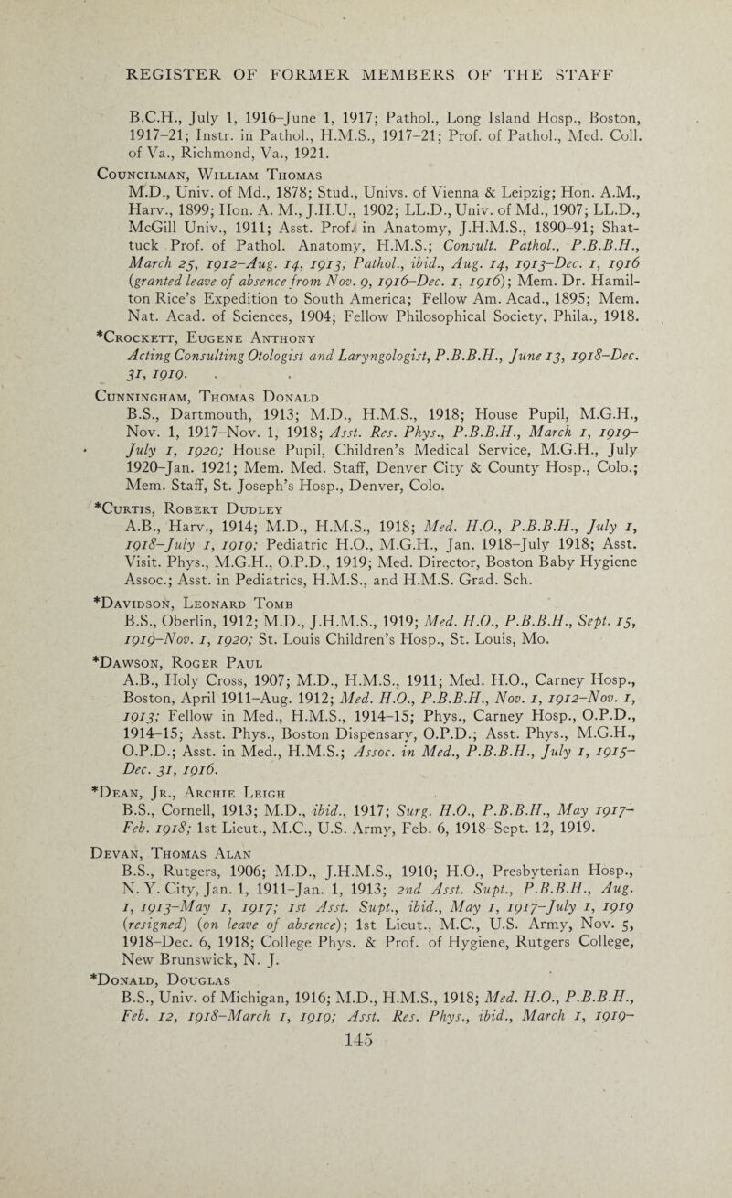 B.C.H., July 1, 1916-June 1, 1917; Pathol., Long Island Hosp., Boston, 1917- 21; Instr. in Pathol., H.M.S., 1917-21; Prof, of Pathol., Med. Coll, of Va., Richmond, Va., 1921. Councilman, William Thomas M.D., Univ. of Md., 1878; Stud., Univs. of Vienna & Leipzig; Hon. A.M., Harv., 1899; Hon. A. M., J.H.U., 1902; LL.D.,Univ. of Md., 1907; LL.D., McGill Univ., 1911; Asst. Prof/ in Anatomy, J.H.M.S., 1890-91; Shat- tuck Prof, of Pathol. Anatomy, H.M.S.; Consult. Pathol., P.B.B.H., March 23, 1912-Aug. 14, 1913; Pathol., ibid., Aug. 14, 1913-Dec. 1, 1916 (,granted leave of absence from Nov. 9, 1916-Dec. 1, 1916); Mem. Dr. Hamil¬ ton Rice’s Expedition to South America; Fellow Am. Acad., 1895; Mem. Nat. Acad, of Sciences, 1904; Fellow Philosophical Society, Phila., 1918. *Crockett, Eugene Anthony Acting Consulting Otologist and Laryngologist, P.B.B.H., June 13, 1918-Dec. 31, 1919. Cunningham, Thomas Donald B.S., Dartmouth, 1913; M.D., H.M.S., 1918; House Pupil, M.G.H., Nov. 1, 1917-Nov. 1, 1918; Asst. Res. Phys., P.B.B.H., March 1, 1919- July 1, 1920; House Pupil, Children’s Medical Service, M.G.H., July 1920-Jan. 1921; Mem. Med. Staff, Denver City & County Hosp., Colo.; Mem. Staff, St. Joseph’s Hosp., Denver, Colo. *Curtis, Robert Dudley A. B., Harv., 1914; M.D., H.M.S., 1918; Med. H.O., P.B.B.H., July 1, 1918- July 1, 1919; Pediatric H.O., M.G.H., Jan. 1918-July 1918; Asst. Visit. Phys., M.G.H., O.P.D., 1919; Med. Director, Boston Baby Hygiene Assoc.; Asst, in Pediatrics, H.M.S., and H.M.S. Grad. Sch. *Davidson, Leonard Tomb B. S., Oberlin, 1912; M.D., J.H.M.S., 1919; Med. H.O., P.B.B.H., Sept. 15, 1919- Nov. 1, 1920; St. Louis Children’s Hosp., St. Louis, Mo. *Dawson, Roger Paul A. B., Holy Cross, 1907; M.D., H.M.S., 1911; Med. H.O., Carney Hosp., Boston, April 1911-Aug. 1912; Med. H.O., P.B.B.H., Nov. 1, 1912-Nov. 1, 1913; Fellow in Med., H.M.S., 1914-15; Phys., Carney Hosp., O.P.D., 1914-15; Asst. Phys., Boston Dispensary, O.P.D.; Asst. Phys., M.G.H., O.P.D.; Asst, in Med., H.M.S.; Assoc, in Med., P.B.B.H., July 1, I9i5~ Dec. 31, 1916. *Dean, Jr., Archie Leigh B. S., Cornell, 1913; M.D., ibid., 1917; Surg. H.O., P.B.B.H., May 1917- Feb. 1918; 1st Lieut., M.C., U.S. Army, Feb. 6, 1918-Sept. 12, 1919. Devan, Thomas Alan B.S., Rutgers, 1906; M.D., J.H.M.S., 1910; H.O., Presbyterian Hosp., N. Y. City, Jan. 1, 1911-Jan. 1, 1913; 2nd Asst. Supt., P.B.B.H., Aug. 1, 1913-May 1, 1917; 1st Asst. Supt., ibid., May 1, 1917-July 1, 1919 {resigned) {on leave of absence); 1st Lieut., M.C., U.S. Army, Nov. 5, 1918-Dec. 6, 1918; College Phys. & Prof, of Hygiene, Rutgers College, New Brunswick, N. J. *Donald, Douglas B.S., Univ. of Michigan, 1916; M.D., H.M.S., 1918; Med. H.O., P.B.B.H., Feb. 12, 1918-March 1, 1919; Asst. Res. Phys., ibid., March 1, 1919-