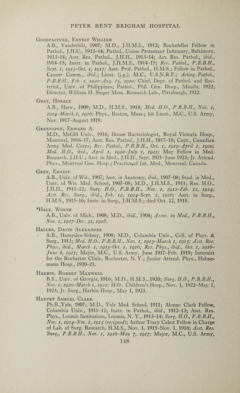 Goodpasture, Ernest William A.B., Vanderbilt, 1907; M.D., 1912; Rockefeller Fellow in Pathol., 1912-14; Pathol., Union Protestant Infirmary, Baltimore, 1913- 14; Asst. Res. Pathol., J.H.H., 1913-14; Act. Res. Pathol., ibid., 1914- 15; Instr. in Pathol., J.H.M.S., 1914-15; Res. Pathol., P.B.B.H., Sept, i, 1915-Oct. 1, 1917; Asst. Prof. Pathol., H.M.S.; Fellow in Pathol., Cancer Comm., ibid.; Lieut, (j.g.), M.C., U.S.N.R.F.; Acting Pathol., P.B.B.H., Feb. 1, 1920-Aug. 75, 1920; Chief, Dept, of Pathol, and Bac- terioh, Univ. of Philippines; Pathol., Phil. Gen. Hosp., Manila, 1922; Director, William H. Singer Mem. Research Lab., Pittsburgh, 1922. Gray, Horace A.B., Harv., 1909; M.D., H.M.S., 1914; Med. H.O., P.B.B.H., Nov. 1, 1914-March 1, 1916; Phys., Boston, Mass.; 1st Lieut., M.C., U.S. Army, Nov. 1917-August 1919. Greenspon, Edward A. M.D., McGill Univ., 1916; House Bacteriologist, Royal Victoria Hosp., Montreal, 1916-17; Asst. Res. Pathol., J.H.H., 1917-18; Capt., Canadian Army Med. Corps; Res. Pathol., P.B.B.H., Oct. 1, 1919-April 1, 1920; Med. H.O., ibid., April 1, 1920-July 1, 1921; May Fellow in Med. Research, J.LI.U.; Asst, in Med., J.H.H., Sept. 1921-June 1923; Jr. Attend. Phys., Montreal Gen. Hosp.; Practice*of Int. Med., Montreal, Canada. Grey, Ernest A.B., Univ. of Wis., 1907; Asst, in Anatomy, ibid., 1907-08; Stud, in Med., Univ. of Wis. Med. School, 1907-08; M.D., J.H.M.S., 1911; Res. H.O., J.H.H., 1911-12; Surg. H.O., P.B.B.H., Nov. 1, 1912-Feb. ■ 12, 1914; Asst. Res. Surg., ibid., Feb. 12, 1914-Sept. 1, 1916; Asst, in Surg., H.M.S., 1915-16; Instr. in Surg., J.H.M.S.; died Oct. 12, 1918. *Hale, Worth A.B., Univ. of Mich., 1908; M.D., ibid., 1904; Assoc, in Med., P.B.B.H., Nov. 1, 1917-Dec. 31, 1918. Haller, David Alexander A. B., Hampden-Sidney, 1908; M.D., Columbia Univ., Coll, of Phys. & Surg., 1913; Med. H.O., P.B.B.H., Nov. 1, 1913-March 1, 1915; Asst. Res. Phys., ibid., March 1, 1913-Oct. 1, 1916; Res. Phys., ibid., Oct. 1, 1916- June 6, 1917; Major, M.C., U.S. Army, June 1917-Feb. 1919; Internist for the Rochester Clinic, Rochester, N. Y.; Junior Attend. Phys., Hahne¬ mann Hosp., 1920-21. Harbin, Robert Maxwell B. S., Univ. of Georgia, 1916; M.D., H.M.S., 1920; Surg. H.O., P.B.B.H., Nov. 1, 1920-March 1, 1922; H.O., Children’s Hosp., Nov. 1, 1922-May 1, 1923; Jr. Surg., Harbin Hosp., May 1, 1923. Harvey Samuel Clark Ph.B.,Yale, 1907; M.D., Yale Med. School, 1911; Alonzo Clark Fellow, Columbia Univ., 1911-12; Instr. in Pathol., ibid., 1912-13; Asst. Res. Phys., Loomis Sanitorium, Loomis, N. Y., 1913-14; Surg. H.O., P.B.B.H., Nov. 1, 1914-Nov. 1, 1915 {resigned)', Arthur Tracy Cabot Fellow in Charge of Lab. of Surg. Research, H.M.S., Nov. 1, 1915-Nov. 1, 1916; Asst. Res. Surg., P.B.B.H., Nov. 1, 1916-May 7, 1917; Major, M.C., U.S. Army,