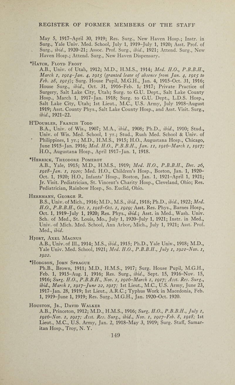 May 5, 1917—April 30, 1919; Res. Surg., New Haven Hosp.; Instr. in Surg., Yale Univ. Med. School, July 1, 1919-July 1, 1920; Asst. Prof, of ^ Surg., ibid., 1920-21; Assoc. Prof. Surg., ibid., 1921; Attend. Surg., New Haven Hosp.; Attend. Surg., New Haven Dispensary. *Hatch, Floyd Frost A. B., Univ. of Utah, 1912; M.D., H.M.S., 1914; Med. H.O., P.B.B.H., March i, 1914-Jan. 4, IQ15 (granted leave of absence from Jan. 4, 1915 to Feb. 28, 1915)’, Surg. House Pupil, M.G.H., Jan. 4, 1915-Oct. 31, 1916; House Surg., ibid., Oct. 31, 1916-Feb. 1* 1917; Private Practice of Surgery, Salt Lake City, Utah; Surg. to G.U. Dept., Salt Lake County Hosp., March 1, 1917-Jan. 1918; Surg. to G.U. Dept., L.D.S. Hosp., Salt Lake City, Utah; 1st Lieut., M.C., U.S. Army, July 1918-August 1919; Asst. County Phys., Salt Lake County Hosp., and Asst. Visit. Surg., ibid., 1921-22. H’Doubler, Francis Todd B. A., Univ. of Wis., 1907; M.A., ibid., 1908; Ph.D., ibid., 1910; Stud., Univ. of Wis. Med. School, 1 yr.; Stud., Rush Med. School & Univ. of Philippines, 1 yr.; M.D., H.M.S., 1915; H.O., Augustana Hosp., Chicago, June 1915-Jan. 1916; Med. H.O., P.B.B.H., Jan. 11, 1916-March 1, 1917; H.O., Augustana Hosp., April 1917-Jan. 1, 1918. *Herrick, Theodore Pomeroy A. B., Yale, 1915; M.D., H.M.S., 1919; Med. H.O., P.B.B.H., Dec. 26, 1918-Jan. 1, 1920; Med. H.O., Children’s Hosp., Boston, Jan. 1, 1920- Oct. 1, 1920; H.O., Infants’ Hosp., Boston, Jan. 1, 1921-April 1, 1921; Jr. Visit. Pediatrician, St. Vincent’s Charity Hosp., Cleveland, Ohio; Res. Pediatrician, Rainbow Hosp., So. Euclid, Ohio. Herrmann, George R. B. S., Univ. of Mich., 1916; M.D., M.S., ibid., 1918; Ph.D., ibid., 1922; Med. H. O., P.B.B.H., Oct. 1, 1918-Oct. 1, 1919; Asst. Res. Phys., Barnes Hosp., Oct. 1, 1919-July 1, 1920; Res. Phys., ibid.; Asst, in Med., Wash. Univ. Sch. of Med., St. Louis, Mo., July 1, 1920-July 1, 1921; Instr. in Med., Univ. of Mich. Aled. School, Ann Arbor, Mich., July 1, 1921; Asst. Prof. Med., ibid. Hjort, Axel Magnus A.B., Univ. of Ill., 1914; M.S., ibid., 1915; Ph.D., Yale Univ., 1918; M.D., Yale Univ. Med. School, 1921; Med. H.O., P.B.B.H., July 1, 1921-Nov. 1, 1922. *Hodgson, John Sprague Ph.B., Brown, 1911; M.D., H.M.S., 1917; Surg. House Pupil, M.G.H., Feb. 1, 1915-Aug. 1, 1916; Res. Surg., ibid., Sept. 15, 1916-Nov. 15, 1916; Surg. H.O., P.B.B.H., Nov. 1, 1916-March 1, 1917; Asst. Res. Surg., ibid., March 1, 1917-June 22, 1917; 1st Lieut., M.C., U.S. Army, June 23, 1917-Jan. 28, 1919; 1st Lieut., A.R.C.; Typhus Work in Macedonia, Feb. I, 1919-June 1, 1919; Res. Surg., M.G.H., Jan. 1920-Oct. 1920. Houston, Jr., David Walker A.B., Princeton, 1912; M.D., H.M.S., 1916; Surg. H.O., P.B.B.H., July 1, 1916-Nov. 1, 1917; Asst. Res. Surg., ibid., Nov. 1, 1917-Feb. 8, 1918; 1st Lieut., M.C., U.S. Army, Jan. 2, 1918-May 3, 1919; Surg. Staff, Samar¬ itan Hosp., Troy, N. Y.