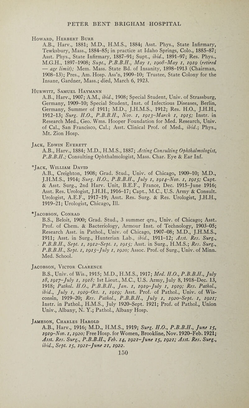 Howard, Herbert Burr A.B., Harv., 1881; M.D., 1884; Asst. Phys., State Infirmary, Tewksbury, Mass., 1884-85; in practice at Idaho Springs, Colo., 1885-87; Asst. Phys., State Infirmary, 1887-91; Supt., ibid., 1891-97; Res. Phys., M.G.H., 1897-1908; Supt., P.B.B.H., May i, 1908-May i, 1919 {retired — age limit); Mem. Mass. State Bd. of Insanity, 1898-1913 (Chairman, 1908-13); Pres., Am. Hosp. Ass’n, 1909-10; Trustee, State Colony for the Insane, Gardner, Mass.; died, March 6, 1923. Hurwitz, Samuel Haymann A.B., Harv., 1907; A.M., ibid., 1908; Special Student, Univ. of Strassburg, Germany, 1909-10; Special Student, Inst, of Infectious Diseases, Berlin, Germany, Summer of 1911; M.D., J.H.M.S., 1912; Res. H.O., J.H.H., 1912-13; Surg. H.O., P.B.B.H., Nov. i, 1913-March i, 1915; Instr. in Research Med., Geo. Wms. Hooper Foundation for Med. Research, Univ. of Cal., San Francisco, Cal.; Asst. Clinical Prof, of Med., ibid.; Phys., Mt. Zion Hosp. Jack, Edwin Everett A.B., Harv., 1884; M.D., H.M.S., 1887; Acting Consulting Ophthalmologist, P.B.B.H.; Consulting Ophthalmologist, Mass. Char. Eye & Ear Inf. *Jack, William David A. B., Creighton, 1908; Grad. Stud., Univ. of Chicago, 1909-10; M.D., J.H.M.S., 1914; Surg. H.O., P.B.B.H., July 1, 1914-Nov. 1, 1915; Capt. & Asst. Surg., 2nd Harv. Unit, B.E.F., France, Dec. 1915-June 1916; Asst. Res. Urologist, J.H.H., 1916-17; Capt., M.C., U.S. Army & Consult. Urologist, A.E.F., 1917-19; Asst. Res. Surg. & Res. Urologist, J.H.H., 1919-21; Urologist, Chicago, Ill. *Jacobson, Conrad B. S., Beloit, 1900; Grad. Stud., 3 summer qrs., Univ. of Chicago; Asst. Prof, of Chem. & Bacteriology, Armour Inst, of Technology, 1903-05; Research Asst, in Pathol., Univ. of Chicago, 1907-08; M.D., J.H.M.S., 1911; Asst, in Surg., Hunterian Lab., ibid., 1911-12; Asst. Res. Surg., P.B.B.H., Sept. 1, 1912-Sept. 1, 1915; Asst, in Surg., H.M.S.; Res. Surg., P.B.B.H., Sept. 1, 1915-,July 1, 1920; Assoc. Prof, of Surg., Univ. of Minn. Med. School. Jacobson, Victor Clarence B.S., Univ. of Wis., 1915; M.D., H.M.S., 1917; Med. H.O., P.B.B.H., July 18,19iy-July 1, 1918; 1st Lieut., M.C., U.S. Army, July 8, 1918-Dec. 13, 1918; Pathol. H.O., P.B.B.H., Jan. 1, 1919-July 1, 1919; Res. Pathol., ibid., July 1, 1919-Oct. 1, 1919; Asst. Prof, of Pathol., Univ. of Wis¬ consin, 1919-20; Res. Pathol., P.B.B.H., July 1, 1920-Sept. 1, 1921; Instr. in Pathol., H.M.S., July 1920-Sept. 1921; Prof, of Pathol., Union Univ., Albany, N. Y.; Pathol., Albany Hosp. Jameson, Charles Harold A.B., Harv., 1916; M.D., H.M.S., 1919; Surg. H.O., P.B.B.H., June 13, 1919-Nov. 1,1920; Free Hosp. for Women, Brookline, Nov. 1920-Feb. 1921; Asst. Res. Surg., P.B.B.H., Feb. 14, 1921-June 75, 1921; Asst. Res. Surg., ibid., Sept. 15, 1921-June 21, 1922.