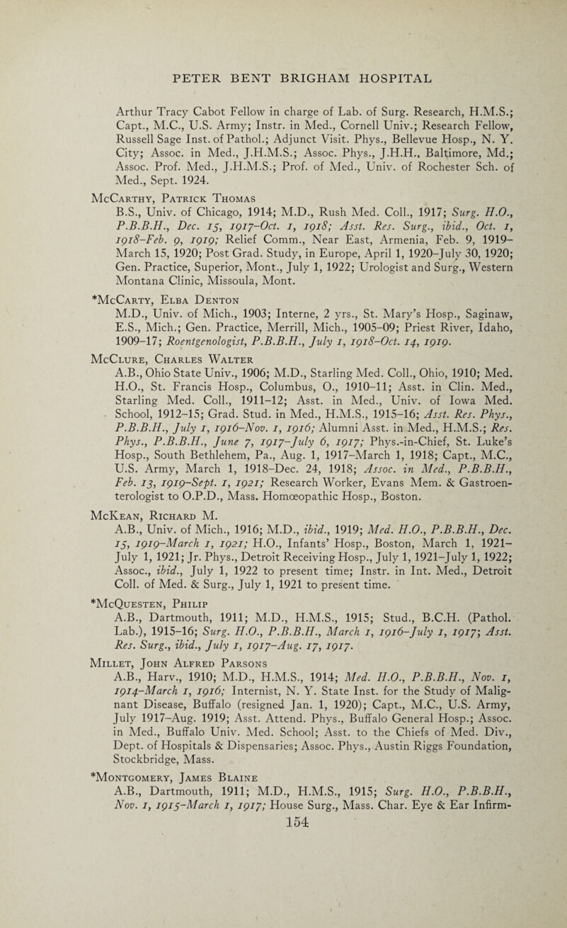 Arthur Tracy Cabot Fellow in charge of Lab. of Surg. Research, H.M.S.; Capt., M.C., U.S. Army; Instr. in Med., Cornell Univ.; Research Fellow, Russell Sage Inst, of Pathol.; Adjunct Visit. Phys., Bellevue Hosp., N. Y. City; Assoc, in Med., J.H.M.S.; Assoc. Phys., J.H.H., Baltimore, Md.; Assoc. Prof. Med., J.H.M.S.; Prof, of Med., Univ. of Rochester Sch. of Med., Sept. 1924. McCarthy, Patrick Thomas B.S., Univ. of Chicago, 1914; M.D., Rush Med. Coll., 1917; Surg. H.O., P.B.B.H., Dec. is, 1917-Oct. 1, 1918; Asst. Res. Surg., ibid., Oct. 1, 1918-Feb. 9, 1919; Relief Comm., Near East, Armenia, Feb. 9, 1919- March 15, 1920; Post Grad. Study, in Europe, April 1, 1920-July 30, 1920; Gen. Practice, Superior, Mont., July 1, 1922; Urologist and Surg., Western Montana Clinic, Missoula, Mont. *McCarty, Elba Denton M.D., Univ. of Mich., 1903; Interne, 2 yrs., St. Mary’s Hosp., Saginaw, E.S., Mich.; Gen. Practice, Merrill, Mich., 1905-09; Priest River, Idaho, 1909-17; Roentgenologist, P.B.B.H., July 1, 1918-Oct. 14, 1919. McClure, Charles Walter A.B., Ohio State Univ., 1906; M.D., Starling Med. Coll., Ohio, 1910; Med. H.O., St. Francis Hosp., Columbus, O., 1910-11; Asst, in Clin. Med., Starling Med. Coll., 1911-12; Asst, in Med., Univ. of Iowa Med. School, 1912-15; Grad. Stud, in Med., H.M.S., 1915-16; Asst. Res. Phys., P.B.B.H., July 1, 1916-Nov. 1, 1916; Alumni Asst, in Med., H.M.S.; Res. Phys., P.B.B.H., June 7, 1917-Jidy 6, 1917; Phys.-in-Chief, St. Luke’s Hosp., South Bethlehem, Pa., Aug. 1, 1917-March 1, 1918; Capt., M.C., U.S. Army, March 1, 1918-Dec. 24, 1918; Assoc, in Med., P.B.B.H., Feb. is, i9i9~Sept. 1, 1921; Research Worker, Evans Mem. & Gastroen¬ terologist to O.P.D., Mass. Homoeopathic Hosp., Boston. McKean, Richard M. A.B., Univ. of Mich., 1916; M.D., ibid., 1919; Med. H.O., P.B.B.H., Dec. 15, 1919-March 1, 1921; H.O., Infants’ Hosp., Boston, March 1, 1921— July 1, 1921; Jr. Phys., Detroit Receiving Hosp., July 1, 1921-July 1, 1922; Assoc., ibid., July 1, 1922 to present time; Instr. in Int. Med., Detroit Coll, of Med. & Surg., July 1, 1921 to present time. *McQuesten, Philip A.B., Dartmouth, 1911; M.D., H.M.S., 1915; Stud., B.C.H. (Pathol. Lab.), 1915-16; Surg. H.O., P.B.B.H., March 1, 1916-July 1, 1917; Asst. Res. Surg., ibid., July 1, 1917-Aug. 17, 1917. Millet, John Alfred Parsons A.B., Harv., 1910; M.D., H.M.S., 1914; Med. H.O., P.B.B.H., Nov. 1, 1914-March 1, 1916; Internist, N. Y. State Inst, for the Study of Malig¬ nant Disease, Buffalo (resigned Jan. 1, 1920); Capt., M.C., U.S. Army, July 1917-Aug. 1919; Asst. Attend. Phys., Buffalo General Hosp.; Assoc, in Med., Buffalo Univ. Med. School; Asst, to the Chiefs of Med. Div., Dept, of Hospitals & Dispensaries; Assoc. Phys., Austin Riggs Foundation, Stockbridge, Mass. ^Montgomery, James Blaine A.B., Dartmouth, 1911; M.D., H.M.S., 1915; Surg. H.O., P.B.B.H., Nov. 1, 191 S~March 1, 1917; House Surg., Mass. Char. Eye & Ear Infirm-