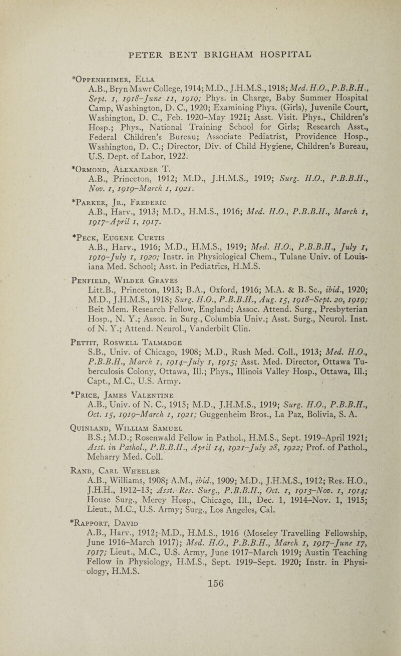 *Oppenheimer, Ella A.B., Bryn Mawr College, 1914; M.D., J.H.M.S., 1918; Med. H.O., P Sept, i, 1918-June 11, 1919; Phys. in Charge, Baby Summer Hospital Camp, Washington, D. C., 1920; Examining Phys. (Girls), Juvenile Court, Washington, D. C., Feb. 1920-May 1921; Asst. Visit. Phys., Children’s Hosp.; Phys., National Training School for Girls; Research Asst., Federal Children’s Bureau; Associate Pediatrist, Providence Hosp., Washington, D. C.; Director, Div. of Child Hygiene, Children’s Bureau, U.S. Dept, of Labor, 1922. *Ormond, Alexander T. A.B., Princeton, 1912; M.D., J.H.M.S., 1919; Surg. H.O., P.B.B.H., Nov. 1, 1919-March 1, 1921. *Parker, Jr., Frederic A.B., Harv., 1913; M.D., H.M.S., 1916; Med. H.O., P.B.B.H., March i, 1917-April 1, 1917. *Peck, Eugene Curtis A.B., Harv., 1916; M.D., H.M.S., 1919; Med. H.O., P.B.B.H., July I, 1919-July 1, 1920; Instr. in Physiological Chem., Tulane Univ. of Louis¬ iana Med. School; Asst, in Pediatrics, H.M.S. Penfield, Wilder Graves Litt.B., Princeton, 1913; B.A., Oxford, 1916; M.A. & B. Sc., ibid., 1920; M.D., J.H.M.S., 1918; Surg. H.O., P.B.B.H., Aug. 15, 1918-Sept. 20, 1919; Beit Mem. Research Fellow, England; Assoc. Attend. Surg., Presbyterian Hosp., N. Y.; Assoc, in Surg., Columbia Univ.; Asst. Surg., Neurol. Inst, of N. Y.; Attend. Neurol., Vanderbilt Clin. Pettit, Roswell Talmadge S.B., Univ. of Chicago, 1908; M.D., Rush Med. Coll., 1913; Med. H.O., P.B.B.H., March 1, 1914-July 1, 1915; Asst. Med. Director, Ottawa Tu¬ berculosis Colony, Ottawa, Ill.; Phys., Illinois Valley Hosp., Ottawa, Ill.; Capt., M.C., U.S. Army. *Price, James Valentine A. B., Univ. of N. C., 1915; M.D., J.H.M.S., 1919; Surg. H.O., P.B.B.H., Oct. 75, 1919-March 1, 1921; Guggenheim Bros., La Paz, Bolivia, S. A. Quinland, William Samuel B. S.; M.D.; Rosenwald Fellow in Pathol., H.M.S., Sept. 1919-April 1921; Asst, in Pathol., P.B.B.H., April 14, 1921-July 28, 1922; Prof, of Pathol., Meharry Med. Coll. Rand, Carl Wheeler A.B., Williams, 1908; A.M., ibid., 1909; M.D., J.H.M.S., 1912; Res. H.O., J.H.H., 1912-13; Asst. Res. Surg., P.B.B.H., Oct. 1, 1913-Nov. 1, 1914; House Surg., Mercy Hosp., Chicago, Ill., Dec. 1, 1914-Nov. 1, 1915; Lieut., M.C., U.S. Army; Surg., Los Angeles, Cal. *Rapport, David A.B., Harv., 1912; M.D., H.M.S., 1916 (Moseley Travelling Fellowship, June 1916-March 1917); Med. H.O., P.B.B.H., March 1, 1917-June 17, 1917; Lieut., M.C., U.S. Army, June 1917-March 1919; Austin Teaching Fellow in Physiology, H.M.S., Sept. 1919-Sept. 1920; Instr. in Physi¬ ology, H.M.S.