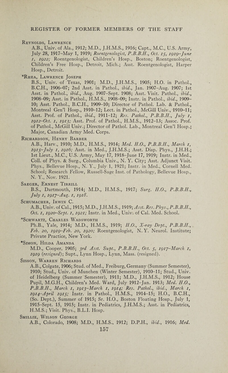 Reynolds, Lawrence A. B., Univ. of Ala., 1912; M.D., 1916; Capt., M.C., U.S. Army, July 28, 1917-May 1, 1919; Roentgenologist, P.B.B.H., Oct. 13, 1919-June 1, 1922; Roentgenologist, Children’s Hosp., Boston; Roentgenologist, Children’s Free Hosp., Detroit, Mich.; Asst. Roentgenologist, Harper Hosp., Detroit. *Rhea, Lawrence Joseph B. S., Univ. of Texas, 1901; M.D., J.H.M.S., 1905; H.O. in Pathol., B.C.H., 1906-07; 2nd Asst, in Pathol., ibid., Jan. 1907-Aug. 1907; 1st Asst, in Pathol., ibid., Aug. 1907-Sept. 1908; Asst. Visit. Pathol., ibid., 1908-09; Asst, in Pathol., H.M.S., 1908-09; Instr. in Pathol., ibid., 1909- 10; Asst. Pathol., B.C.H., 1909-10; Director of Pathol. Lab. & Pathol., Montreal Gen’l Hosp., 1910-12; Lect. in Pathol., McGill Univ., 1910-11; Asst. Prof, of Pathol., ibid., 1911-12; Res. Pathol., P.B.B.H., July 1, 1912-Oct. 1, 1913; Asst. Prof, of Pathol., H.M.S., 1912-13; Assoc. Prof, of Pathol., McGill Univ.; Director of Pathol. Lab., Montreal Gen’l Hosp.; Major, Canadian Army Med. Corps. Richardson, Henry Barber A. B., Harv., 1910; M.D., H.M.S., 1914; Med. H.O., P.B.B.H., March 1, I91$-July 1, 1916; Asst, in Med., J.H.M.S.; Asst. Disp. Phys., J.H.H.; 1st Lieut., M.C., U.S. Army, May 17, 1918-June 17, 1919; Instr. in Med., Coll, of Phys. & Surg., Columbia Univ., N. Y. City; Asst. Adjunct Visit. Phys., Bellevue Hosp., N. Y., July 1, 1921; Instr. in Med., Cornell Med. School; Research Fellow, Russell-Sage Inst, of Pathology, Bellevue Hosp., N. Y., Nov. 1921. Saeger, Ernest Tirrill B. S., Dartmouth, 1914; M.D., H.M.S., 1917; Surg. H.O., P.B.B.H., July 1, 1917-Aug. 1, 1918. Schumacher, Irwin C. A.B., Univ. of Cal., 1915; M.D., J.H.M.S., 1919; Asst. Res. Phys., P.B.B.H., Oct. 1, 1920-Sept. 1, 1921; Instr. in Med., Univ: of Cal. Med. School. *Schwartz, Charles Wadsworth Ph.B., Yale, 1914; M.D., H.M.S., 1919; H.O., X-ray Dept., P.B.B.H., Feb. 20, 1919-Feb. 20, 1920; Roentgenologist, N. Y. Neurol. Institute; Private Practice, New York. *Simon, Hilda Amanda M.D., Cooper, 1905; 3rd Asst. Supt., P.B.B.H., Oct. 3, 1917-March 1, 1919 {resigned)-, Supt., Lynn Hosp., Lynn, Mass, (resigned). Sisson, Warren Richards A.B., Colgate, 1906; Stud, of Med., Freiburg, Germany (Summer Semester), 1910; Stud., Univ. of Munchen (Winter Semester), 1910-11; Stud., Univ. of Heidelberg (Summer Semester), 1911; M.D., J.H.M.S., 1912; House Pupil, M.G.H., Children’s Med. Ward, July 1912-Jan. 1913; Med. H.O., P.B.B.H., March 1, 1913-March 1, 1914; Res. Pathol., ibid., March 1, 1914- April 1915; Instr. in Pathol., H.M.S., 1914-15; H.O., B.C.H., (So. Dept.), Summer of 1915; Sr. H.O., Boston Floating Hosp., July 1, 1915- Sept. 15, 1915; Instr. in Pediatrics, J.H.M.S.; Asst, in Pediatrics, H.M.S.; Visit. Phys., B.L.I. Hosp. Smillie, Wilson George A.B., Colorado, 1908; M.D., H.M.S., 1912; D.P.H., ibid., 1916; Med.