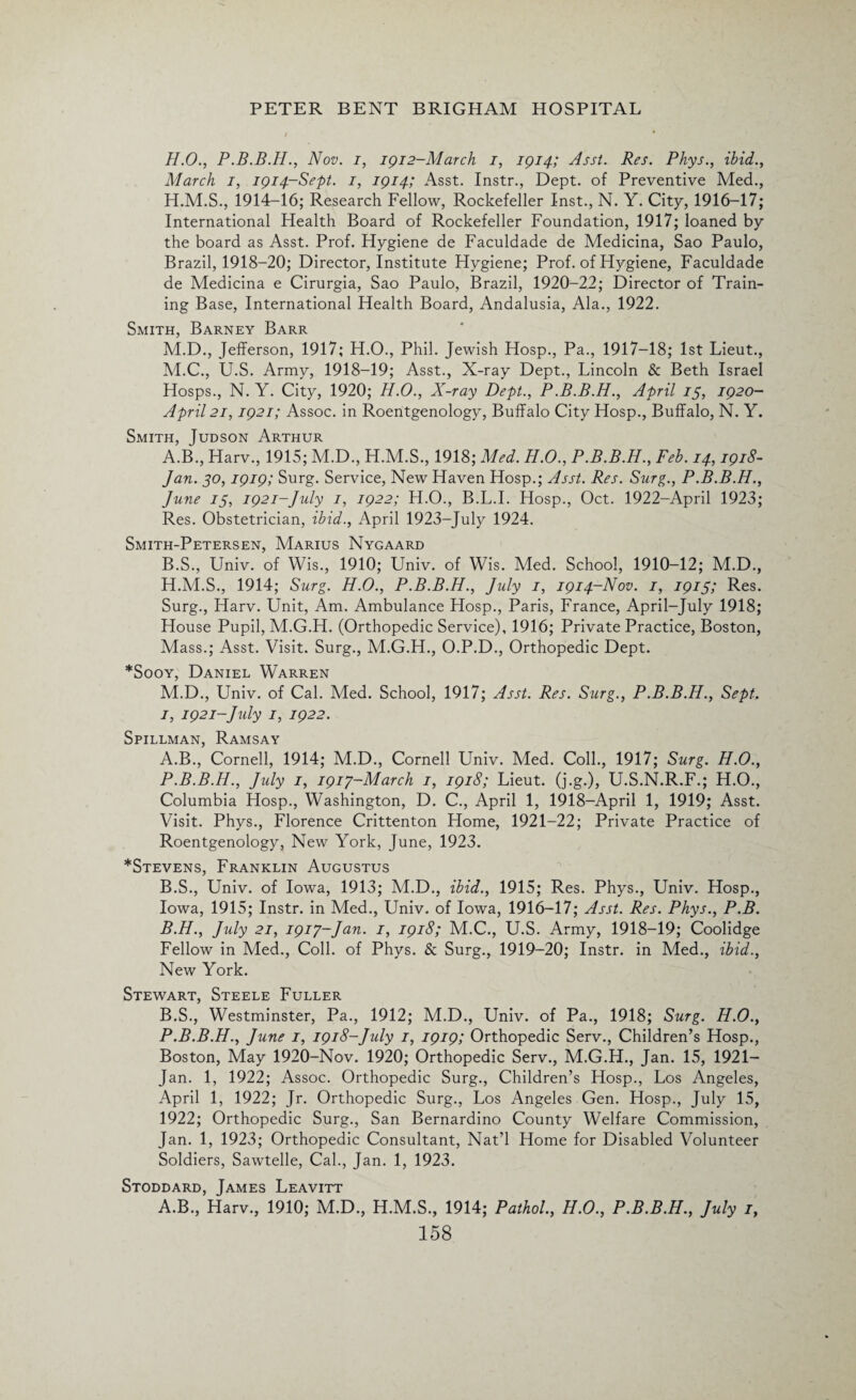 H.O., Nov. i, 1912-March 1, 1914; Asst. Res. Phys., ibid., March 1, 1914-Sept. 1, 1914; Asst. Instr., Dept, of Preventive Med., H.M.S., 1914-16; Research Fellow, Rockefeller Inst., N. Y. City, 1916-17; International Health Board of Rockefeller Foundation, 1917; loaned by the board as Asst. Prof. Hygiene de Faculdade de Medicina, Sao Paulo, Brazil, 1918-20; Director, Institute Hygiene; Prof. of Hygiene, Faculdade de Medicina e Cirurgia, Sao Paulo, Brazil, 1920-22; Director of Train¬ ing Base, International Health Board, Andalusia, Ala., 1922. Smith, Barney Barr M.D., Jefferson, 1917; H.O., Phil. Jewish Hosp., Pa., 1917-18; 1st Lieut., M.C., U.S. Army, 1918-19; Asst., X-ray Dept., Lincoln & Beth Israel Hosps., N. Y. City, 1920; H.O., X-ray Dept., P.B.B.H., April 15, 1920- April21,1921; Assoc, in Roentgenology, Buffalo City Hosp., Buffalo, N. Y. Smith, Judson Arthur A. B., Harv., 1915; M.D., H.M.S., 1918; Med. H.O., P.B.B.H., Feb. 14,1918- Jan. 50,1919; Surg. Service, New Haven Hosp.; Asst. Res. Surg., P.B.B.H., June 15, 1921-July 1, 1922; H.O., B.L.I. Hosp., Oct. 1922-April 1923; Res. Obstetrician, ibid., April 1923-July 1924. Smith-Petersen, Marius Nygaard B. S., Univ. of Wis., 1910; Univ. of Wis. Med. School, 1910-12; M.D., H. M.S., 1914; Surg. H.O., P.B.B.H., July 1, 1914-Nov. 1, 1915; Res. Surg., Harv. Unit, Am. Ambulance Hosp., Paris, France, April-July 1918; House Pupil, M.G.H. (Orthopedic Service), 1916; Private Practice, Boston, Mass.; Asst. Visit. Surg., M.G.H., O.P.D., Orthopedic Dept. *Sooy, Daniel Warren M.D., Univ. of Cal. Med. School, 1917; Asst. Res. Surg., P.B.B.H., Sept. I, 1921-July I, 1922. Spillman, Ramsay A. B., Cornell, 1914; M.D., Cornell Univ. Med. Coll., 1917; Surg. H.O., P.B.B.H., July 1, 1917-March 1, 1918; Lieut, (j.g.), U.S.N.R.F.; H.O., Columbia Hosp., Washington, D. C., April 1, 1918-April 1, 1919; Asst. Visit. Phys., Florence Crittenton Home, 1921-22; Private Practice of Roentgenology, New York, June, 1923. *Stevens, Franklin Augustus B. S., Univ. of Iowa, 1913; M.D., ibid., 1915; Res. Phys., Univ. Hosp., Iowa, 1915; Instr. in Med., Univ. of Iowa, 1916-17; Asst. Res. Phys., P.B. B.H., July 21, 1917-Jan. 1, 1918; M.C., U.S. Army, 1918-19; Coolidge Fellow in Med., Coll, of Phys. & Surg., 1919-20; Instr. in Med., ibid., New York. Stewart, Steele Fuller B.S., Westminster, Pa., 1912; M.D., Univ. of Pa., 1918; Surg. H.O., P.B.B.H., June 1, 1918-July 1, 1919; Orthopedic Serv., Children’s Hosp., Boston, May 1920-Nov. 1920; Orthopedic Serv., M.G.H., Jan. 15, 1921— Jan. 1, 1922; Assoc. Orthopedic Surg., Children’s Hosp., Los Angeles, April 1, 1922; Jr. Orthopedic Surg., Los Angeles Gen. Hosp., July 15, 1922; Orthopedic Surg., San Bernardino County Welfare Commission, Jan. 1, 1923; Orthopedic Consultant, Nat’l Home for Disabled Volunteer Soldiers, Sawtelle, Cal., Jan. 1, 1923. Stoddard, James Leavitt A.B., Harv., 1910; M.D., H.M.S., 1914; Pathol., H.O., P.B.B.H., July 1,
