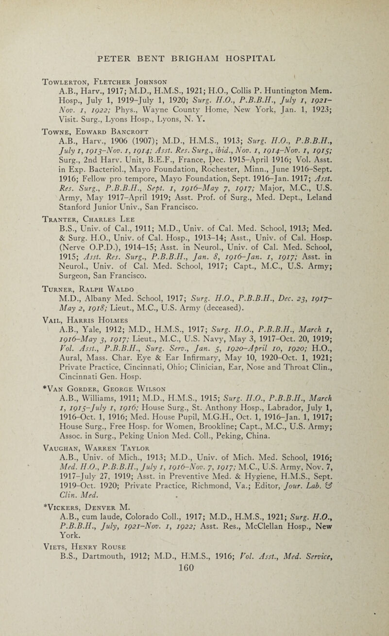 Towlerton, Fletcher Johnson A.B., Harv., 1917; M.D., 1921; H.O., Collis P. Huntington Mem. Hosp., July 1, 1919-July 1, 1920; Surg. H.O., P.B.B.H., July i, 1921— Nov. /, 1922; Phys., Wayne County Home, New York, Jan. 1, 1923; Visit. Surg., Lyons Hosp., Lyons, N. Y. Towne, Edward Bancroft A. B., Harv., 1906 (1907); M.D., H.M.S., 1913; Surg. H.O., P.B.B.H., July 1,1913-Nov. 1,1914; Asst. Res. Surg., ibid., Nov. 1, 1914-Nov. 1, 1913; Surg., 2nd Harv. Unit, B.E.F., France, Dec. 1915—April 1916; Vol. Asst, in Exp. Bacteriol., Mayo Foundation, Rochester, Minn., June 1916-Sept. 1916; Fellow pro tempore, Mayo Foundation, Sept. 1916-Jan. 1917; Asst. Res. Surg., P.B.B.H., Sept. 1, 1916-May 7, 1917; Major, M.C., U.S. Army, May 1917-April 1919; Asst. Prof, of Surg., Med. Dept., Leland Stanford Junior Univ., San Francisco. Tranter, Charles Lee B. S., Univ. of Cal., 1911; M.D., Univ. of Cal. Med. School, 1913; Med. & Surg. H.O., Univ. of Cal. Hosp., 1913-14; Asst., Univ. of Cal. Hosp. (Nerve O.P.D.), 1914-15; Asst, in Neurol., Univ. of Cal. Med. School, 1915; Asst. Res. Surg., P.B.B.H., Jan. 8, 1916-Jan. 1, 1917; Asst, in Neurol., Univ. of Cal. Med. School, 1917; Capt., M.C., U.S. Army; Surgeon, San Francisco. Turner, Ralph Waldo M.D., Albany Med. School, 1917; Surg. H.O., P.B.B.H., Dec. 23, 1917- May 2, 1918; Lieut., M.C., U.S. Army (deceased). Vail, Harris Holmes A.B., Yale, 1912; M.D., H.M.S., 1917; Surg. H.O., P.B.B.H., March 1, 1916-May 3, 1917; Lieut., M.C., U.S. Navy, May 3, 1917-Oct. 20, 1919; Vol. Asst., P.B.B.H., Surg. Serv., Jan. 3, 1920-April 10, 1920; H.O., Aural, Mass. Char. Eye & Ear Infirmary, May 10, 1920-Oct. 1, 1921; Private Practice, Cincinnati, Ohio; Clinician, Ear, Nose and Throat Clin., Cincinnati Gen. Hosp. *Van Gorder, George Wilson A.B., Williams, 1911; M.D., H.M.S., 1915; Surg. H.O., P.B.B.H., March 1, 1913-July 1, 1916; House Surg., St. Anthony Hosp., Labrador, July 1, 1916- Oct. 1, 1916; Med. House Pupil, M.G.H., Oct. 1, 1916-Jan. 1, 1917; House Surg., Free Hosp. for Women, Brookline; Capt., M.C., U.S. Army; Assoc, in Surg., Peking Union Med. Coll., Peking, China. Vaughan, Warren Taylor A.B., Univ. of Mich., 1913; M.D., Univ. of Mich. Med. School, 1916; Med. H.O., P.B.B.H., July 1, 1916-Nov. 7, 1917; M.C., U.S. Army, Nov. 7, 1917- July 27, 1919; Asst, in Preventive Med. & Hygiene, H.M.S., Sept. 1919-Oct. 1920; Private Practice, Richmond, Va.; Editor, Jour. Lab. C? Clin. Med. * Vickers, Denver M. A. B., cum laude, Colorado Coll., 1917; M.D., H.M.S., 1921; Surg. H.O., P.B.B.H., July, 1921-Nov. 1, 1922; Asst. Res., McClellan Hosp., New York. Viets, Henry Rouse B. S., Dartmouth, 1912; M.D., H.M.S., 1916; Vol. Asst., Med. Service,