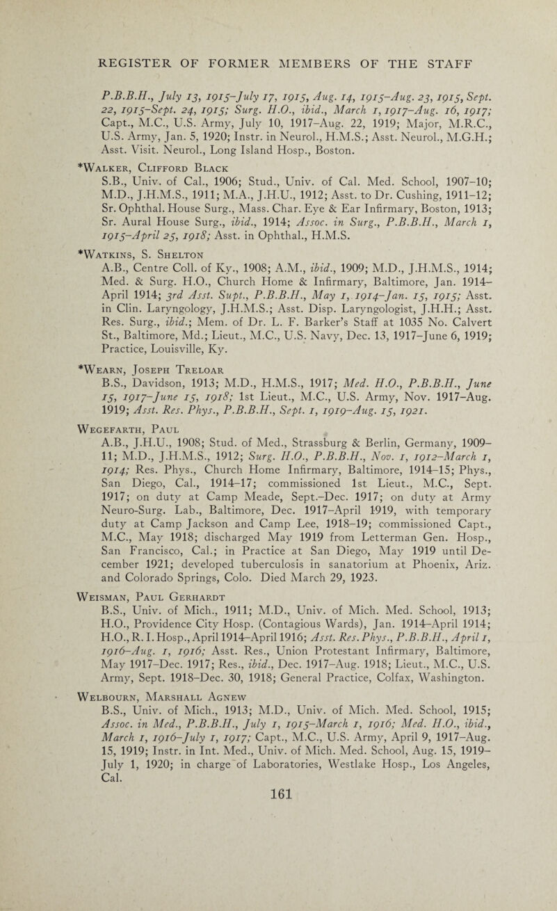 P.B.B.H., July 13, 1913-July 17, 1915, Aug. 14, 1915-Aug. 23, 1915, Sept. 22, 1913-Sept. 24, 1913; Surg. H.O., ibid., March 1,1917-Aug. 16, 1917; Capt., M.C., U.S. Army, July 10, 1917-Aug. 22, 1919; Major, M.R.C., U.S. Army, Jan. 5, 1920; Instr. in Neurol., H.M.S.; Asst. Neurol., M.G.H.; Asst. Visit. Neurol., Long Island Hosp., Boston. *Walker, Clifford Black S.B., Univ. of Cal., 1906; Stud., Univ. of Cal. Med. School, 1907-10; M.D., J.H.M.S., 1911; M.A., J.H.U., 1912; Asst, to Dr. Cushing, 1911-12; Sr. Ophthal. House Surg., Mass. Char. Eye & Ear Infirmary, Boston, 1913; Sr. Aural House Surg., ibid., 1914; Assoc, in Surg., P.B.B.H., March 1, 1913-April 23, 1918; Asst, in Ophthal., H.M.S. *Watkins, S. Shelton A. B., Centre Coll, of Ky., 1908; A.M., ibid., 1909; M.D., J.H.M.S., 1914; Med. & Surg. H.O., Church Home & Infirmary, Baltimore, Jan. 1914— April 1914; 3rd Asst. Supt., P.B.B.H., May 1,.1914-Jan. 13, 1913; Asst, in Clin. Laryngology, J.H.M.S.; Asst. Disp. Laryngologist, J.H.H.; Asst. Res. Surg., ibid.; Mem. of Dr. L. F. Barker’s Staff at 1035 No. Calvert St., Baltimore, Md.; Lieut., M.C., U.S. Navy, Dec. 13, 1917-June 6, 1919; Practice, Louisville, Ky. *Wearn, Joseph Treloar B. S., Davidson, 1913; M.D., H.M.S., 1917; Med. H.O., P.B.B.H., June 13, 1917-June 13, 1918; 1st Lieut., M.C., U.S. Army, Nov. 1917-Aug. 1919; Asst. Res. Phys., P.B.B.H., Sept. 1, 1919-Aug. 13, 1921. Wegefarth, Paul A. B., J.H.U., 1908; Stud, of Med., Strassburg & Berlin, Germany, 1909- 11; M.D., J.H.M.S., 1912; Surg. H.O., P.B.B.H., Nov. 1, 1912-March 1, 1914; Res. Phys., Church Home Infirmary, Baltimore, 1914-15; Phys., San Diego, Cal., 1914-17; commissioned 1st Lieut., M.C., Sept. 1917; on duty at Camp Meade, Sept.-Dee. 1917; on duty at Army Neuro-Surg. Lab., Baltimore, Dec. 1917-April 1919, with temporary duty at Camp Jackson and Camp Lee, 1918-19; commissioned Capt., M.C., May 1918; discharged May 1919 from Letterman Gen. Hosp., San Francisco, Cal.; in Practice at San Diego, May 1919 until De¬ cember 1921; developed tuberculosis in sanatorium at Phoenix, Ariz. and Colorado Springs, Colo. Died March 29, 1923. Weisman, Paul Gerhardt B. S., Univ. of Mich., 1911; M.D., Univ. of Mich. Med. School, 1913; H.O., Providence City Hosp. (Contagious Wards), Jan. 1914-April 1914; H.O., R. I. Hosp., April 1914-April 1916; Asst. Res. Phys., P.B.B.H., April 1, 1916-Aug. 1, 1916; Asst. Res., Union Protestant Infirmary, Baltimore, May 1917-Dec. 1917; Res., ibid., Dec. 1917-Aug. 1918; Lieut., M.C., U.S. Army, Sept. 1918-Dec. 30, 1918; General Practice, Colfax, Washington. Welbourn, Marshall Agnew B.S., Univ. of Mich., 1913; M.D., Univ. of Mich. Med. School, 1915; Assoc, in Med., P.B.B.H., July 1, 1913-March 1, 1916; Med. H.O., ibid., March 1, 1916-July 1, 1917; Capt., M.C., U.S. Army, April 9, 1917-Aug. 15, 1919; Instr. in Int. Med., Univ. of Mich. Med. School, Aug. 15, 1919— July 1, 1920; in charge'of Laboratories, Westlake Hosp., Los Angeles, Cal.