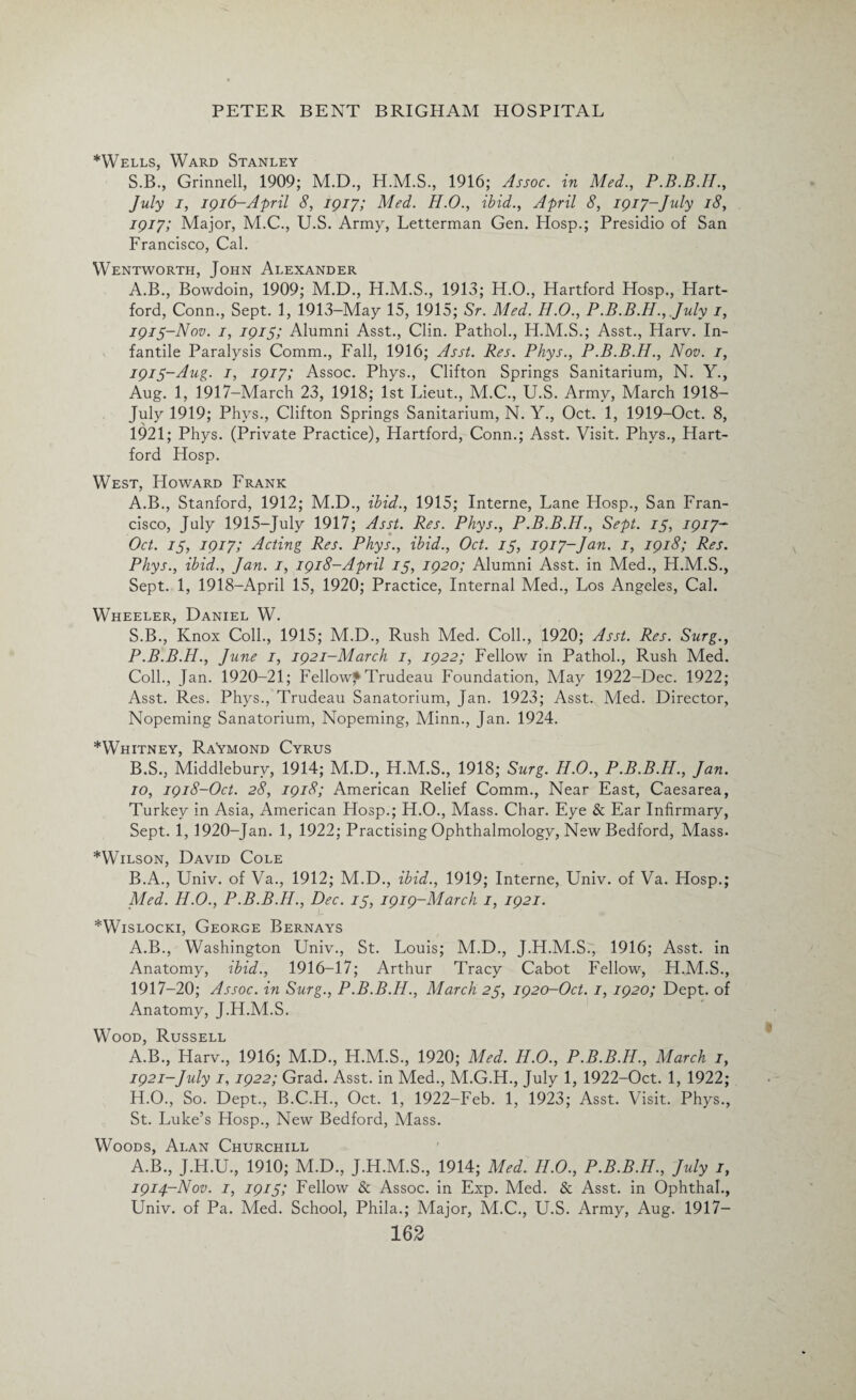 *Wells, Ward Stanley S.B., Grinnell, 1909; M.D., H.M.S., 1916; Assoc, in Med., P.B.B.H., July i, 1916-April 8, 1917; Med. H.O., ibid., April 8, 1917-July 18, 1917; Major, M.C., U.S. Army, Letterman Gen. Hosp.; Presidio of San Francisco, Cal. Wentworth, John Alexander A.B., Bowdoin, 1909; M.D., H.M.S., 1913; H.O., Hartford Hosp., Hart¬ ford, Conn., Sept. 1, 1913-May 15, 1915; Sr. Med. H.O., P.B.B.H., July 1, 1915-Nov. 1, 1915; Alumni Asst., Clin. Pathol., H.M.S.; Asst., Harv. In¬ fantile Paralysis Comm., Fall, 1916; Asst. Res. Phys., P.B.B.H., Nov. 1, 1915-Aug. 1, 1917; Assoc. Phys., Clifton Springs Sanitarium, N. Y., Aug. 1, 1917-March 23, 1918; 1st Lieut., M.C., U.S. Army, March 1918— July 1919; Phys., Clifton Springs Sanitarium, N. Y., Oct. 1, 1919-Oct. 8, 1921; Phys. (Private Practice), Hartford, Conn.; Asst. Visit. Phys., Hart¬ ford Hosp. West, Howard Frank A. B., Stanford, 1912; M.D., ibid., 1915; Interne, Lane Hosp., San Fran¬ cisco, July 1915-July 1917; Asst. Res. Phys., P.B.B.H., Sept. 75, 1917- Oct. is, 1917; Acting Res. Phys., ibid., Oct. IS, 1917-Jan. 1, 1918; Res. Phys., ibid., Jan. 1, 1918-April 15, 1920; Alumni Asst, in Med., H.M.S., Sept. 1, 1918-April 15, 1920; Practice, Internal Med., Los Angeles, Cal. Wheeler, Daniel W. S.B., Knox Coll., 1915; M.D., Rush Med. Coll., 1920; Asst. Res. Surg., P.B.B.H., June 1, 1921-March 1, 1922; Fellow in Pathol., Rush Med. Coll., Jan. 1920-21; Fellow*Trudeau Foundation, May 1922-Dec. 1922; Asst. Res. Phys., Trudeau Sanatorium, Jan. 1923; Asst. A4ed. Director, Nopeming Sanatorium, Nopeming, Minn., Jan. 1924. *Whitney, Raymond Cyrus B. S., Middleburv, 1914; M.D., H.M.S., 1918; Surg. H.O., P.B.B.H., Jan. 10, 1918-Oct. 28, 1918; American Relief Comm., Near East, Caesarea, Turkey in Asia, American Hosp.; H.O., Mass. Char. Eye & Ear Infirmary, Sept, i, 1920-Jan. 1, 1922; Practising Ophthalmology, New Bedford, Mass- *Wilson, David Cole B.A., Univ. of Va., 1912; M.D., ibid., 1919; Interne, Univ. of Va. Hosp.; Med. H.O., P.B.B.H., Dec. is, 1919-March 1, 1921. *Wislocki, George Bernays A.B., Washington Univ., St. Louis; M.D., J.H.M.S.', 1916; Asst, in Anatomy, ibid., 1916-17; Arthur Tracy Cabot Fellow, H.M.S., 1917-20; Assoc, in Surg., P.B.B.H., March 25, 1920-Oct. 1, 1920; Dept, of Anatomy, J.H.M.S. Wood, Russell A.B., Harv., 1916; M.D., H.M.S., 1920; Med. H.O., P.B.B.H., March 1, 1921-July 1, 1922; Grad. Asst, in Med., M.G.H., July 1, 1922-Oct. 1, 1922; H.O., So. Dept., B.C.H., Oct. 1, 1922-Feb. 1, 1923; Asst. Visit. Phys., St. Luke’s Hosp., New Bedford, Mass. Woods, Alan Churchill A.B., J.H.U., 1910; M.D., J.H.M.S., 1914; Med. H.O., P.B.B.H., July 1, 1914-Nov. 1, 19151 Fellow & Assoc, in Exp. Med. & Asst, in Ophthah, Univ. of Pa. Med. School, Phila.; Major, M.C., U.S. Army, Aug. 1917—
