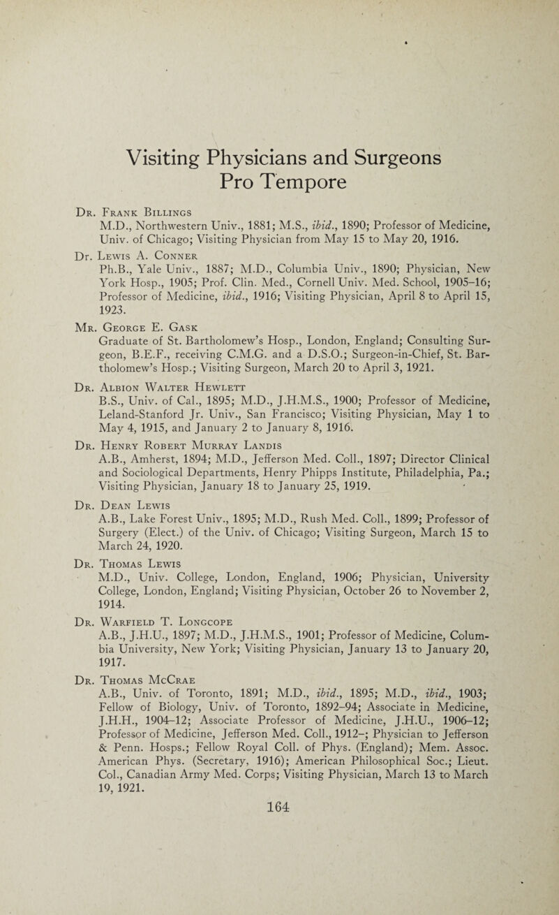 Visiting Physicians and Surgeons Pro Tempore Dr. Frank Billings M.D., Northwestern Univ., 1881; M.S., ibid., 1890; Professor of Medicine, Univ. of Chicago; Visiting Physician from May 15 to May 20, 1916. Dr. Lewis A. Conner Ph.B., Yale Univ., 1887; M.D., Columbia Univ., 1890; Physician, New York Hosp., 1905; Prof. Clin. Med., Cornell Univ. Med. School, 1905-16; Professor of Medicine, ibid., 1916; Visiting Physician, April 8 to April 15, 1923. Mr. George E. Gask Graduate of St. Bartholomew’s Hosp., London, England; Consulting Sur¬ geon, B.E.F., receiving C.M.G. and a D.S.O.; Surgeon-in-Chief, St. Bar¬ tholomew’s Hosp.; Visiting Surgeon, March 20 to April 3, 1921. Dr. Albion Walter Hewlett B.S., Univ. of Cal., 1895; M.D., J.H.M.S., 1900; Professor of Medicine, Leland-Stanford Jr. Univ., San Francisco; Visiting Physician, May 1 to May 4, 1915, and January 2 to January 8, 1916. Dr. Henry Robert Murray Landis A.B., Amherst, 1894; M.D., Jefferson Med. Coll., 1897; Director Clinical and Sociological Departments, Henry Phipps Institute, Philadelphia, Pa.; Visiting Physician, January 18 to January 25, 1919. Dr. Dean Lewis A.B., Lake Forest Univ., 1895; M.D., Rush Med. Coll., 1899; Professor of Surgery (Elect.) of the Univ. of Chicago; Visiting Surgeon, March 15 to March 24, 1920. Dr. Thomas Lewis M.D., Univ. College, London, England, 1906; Physician, University College, London, England; Visiting Physician, October 26 to November 2, 1914. Dr. Warfield T. Longcope A.B., J.H.U., 1897; M.D., J.H.M.S., 1901; Professor of Medicine, Colum¬ bia University, New York; Visiting Physician, January 13 to January 20, 1917. Dr. Thomas McCrae A.B., Univ. of Toronto, 1891; M.D., ibid., 1895; M.D., ibid., 1903; Fellow of Biology, Univ. of Toronto, 1892-94; Associate in Medicine, J.H.H., 1904-12; Associate Professor of Medicine, J.H.U., 1906-12; Professor of Medicine, Jefferson Med. Coll., 1912—; Physician to Jefferson & Penn. Hosps.; Fellow Royal Coll, of Phys. (England); Mem. Assoc. American Phys. (Secretary, 1916); American Philosophical Soc.; Lieut. Col., Canadian Army Med. Corps; Visiting Physician, March 13 to March 19, 1921.
