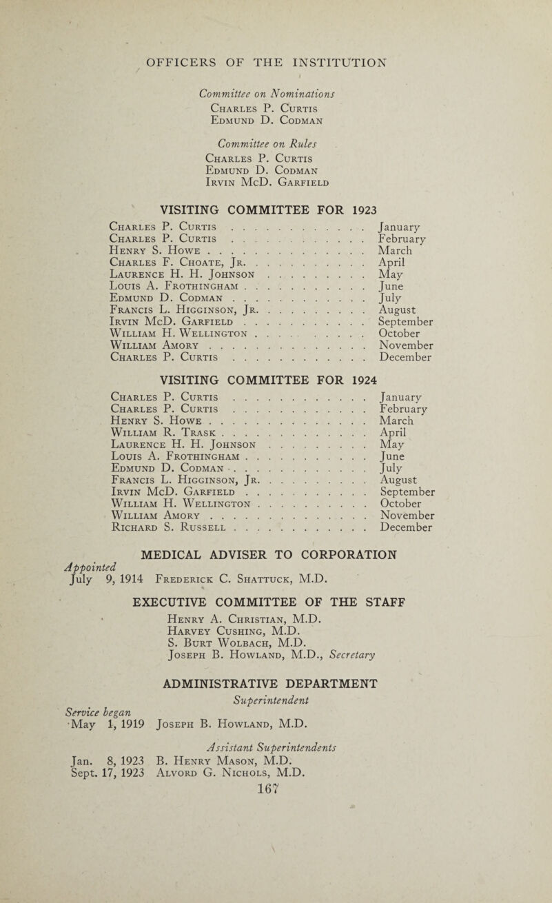/ i Committee on Nominations Charles P. Curtis Edmund D. Codman Committee on Rules Charles P. Curtis Edmund D. Codman Irvin McD. Garfield VISITING COMMITTEE FOR 1923 Charles P. Curtis.January Charles P. Curtis.February Henry S. Howe.March Charles F. Choate, Jr.April Laurence H. H. Johnson.May Louis A. Frothingham.June Edmund D. Codman.July Francis L. Higginson, Jr.August Irvin McD. Garfield.September William H. Wellington.October William Amory.November Charles P. Curtis .December VISITING COMMITTEE FOR 1924 Charles P. Curtis.January Charles P. Curtis .February Henry S. Howe.March William R. Trask.April Laurence H. H. Johnson.May Louis A. Frothingham.June Edmund D. Codman •.July Francis L. Higginson, Jr.August Irvin McD. Garfield.September William H. Wellington.October William Amory.November Richard S. Russell.December MEDICAL ADVISER TO CORPORATION Appointed July 9, 1914 Frederick C. Shattuck, M.D. EXECUTIVE COMMITTEE OF THE STAFF Henry A. Christian, M.D. Harvey Cushing, M.D. S. Burt Wolbach, M.D. Joseph B. Howland, M.D., Secretary ADMINISTRATIVE DEPARTMENT Superintendent Service began •May 1, 1919 Joseph B. Howland, M.D. Assistant Superintendents Jan. 8, 1923 B. Henry Mason, M.D. Sept. 17, 1923 Alvord G. Nichols, M.D.