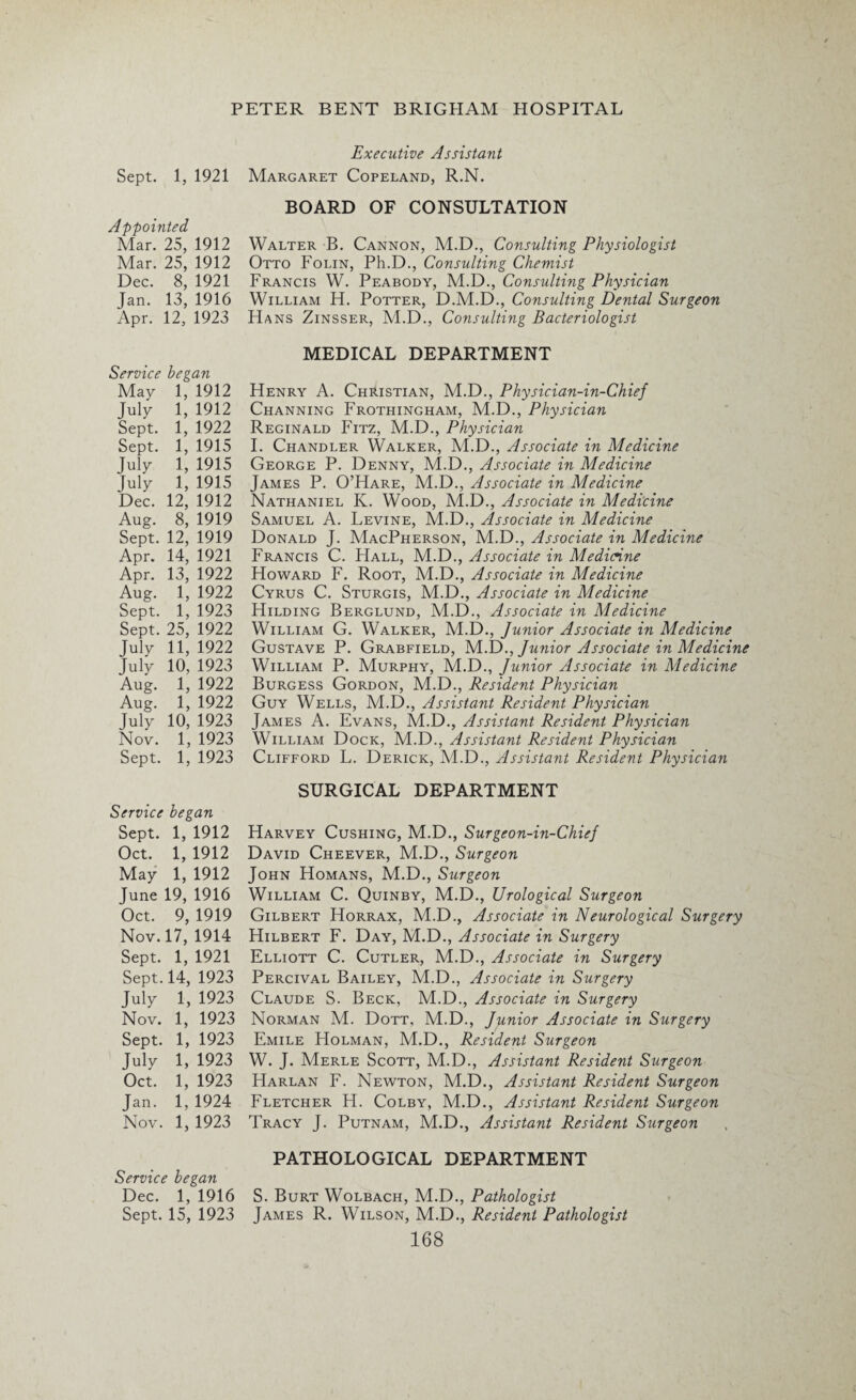 Sept. 1, 1921 Appointed Mar. 25, 1912 Mar. 25, 1912 Dec. 8, 1921 Jan. 13, 1916 Apr. 12, 1923 Service began May 1, 1912 July 1, 1912 Sept. 1, 1922 Sept. 1, 1915 July 1, 1915 July 1, 1915 Dec. 12, 1912 Aug. 8, 1919 Sept. 12, 1919 Apr. 14, 1921 Apr. 13, 1922 Aug. 1, 1922 Sept. 1, 1923 Sept. 25, 1922 July 11, 1922 July 10, 1923 Aug. 1, 1922 Aug. 1, 1922 July 10, 1923 Nov. 1, 1923 Sept. 1, 1923 Service began Sept. 1, 1912 Oct. 1, 1912 May 1, 1912 June 19, 1916 Oct. 9, 1919 Nov. 17, 1914 Sept. 1, 1921 Sept. 14, 1923 July 1, 1923 Nov. 1, 1923 Sept. 1, 1923 July 1, 1923 Oct. 1, 1923 Jan. 1,1924 Nov. 1, 1923 Service began Dec. 1, 1916 Sept. 15, 1923 Executive Assistant Margaret Copeland, R.N. BOARD OF CONSULTATION Walter B. Cannon, M.D., Consulting Physiologist Otto Folin, Ph.D., Consulting Chemist Francis W. Peabody, M.D., Consulting Physician William H. Potter, D.M.D., Consulting Dental Surgeon Hans Zinsser, M.D., Consulting Bacteriologist MEDICAL DEPARTMENT Henry A. Christian, M.D., Physician-in-Chief Channing Frothingham, M.D., Physician Reginald Fitz, M.D., Physician I. Chandler Walker, M.D., Associate in Medicine George P. Denny, M.D., Associate in Medicine James P. O’Hare, M.D., Associate in Medicine Nathaniel K. Wood, M.D., Associate in Medicine Samuel A. Levine, M.D., Associate in Medicine Donald J. MacPherson, M.D., Associate in Medicine Francis C. Hall, M.D., Associate in Medicine Howard F. Root, M.D., Associate in Medicine Cyrus C. Sturgis, M.D., Associate in Medicine Hilding Berglund, M.D., Associate in Medicine William G. Walker, M.D., Junior Associate in Medicine Gustave P. Grabfield, M.D., Junior Associate in Medicine William P. Murphy, M.D., Junior Associate in Medicine Burgess Gordon, M.D., Resident Physician Guy Wells, M.D., Assistant Resident Physician James A. Evans, M.D., Assistant Resident Physician William Dock, M.D., Assistant Resident Physician Clifford L. Derick, M.D., Assistant Resident Physician SURGICAL DEPARTMENT Harvey Cushing, M.D., Surgeon-in-Chief David Cheever, M.D., Surgeon John Homans, M.D., Surgeon William C. Quinby, M.D., Urological Surgeon Gilbert Horrax, M.D., Associate in Neurological Surgery Hilbert F. Day, M.D., Associate in Surgery Elliott C. Cutler, M.D., Associate in Surgery Percival Bailey, M.D., Associate in Surgery Claude S. Beck, M.D., Associate in Surgery Norman M. Dott, M.D., Junior Associate in Surgery Emile Holman, M.D., Resident Surgeon W. J. Merle Scott, M.D., Assistant Resident Surgeon Harlan F. Newton, M.D., Assistant Resident Surgeon Fletcher H. Colby, M.D., Assistant Resident Surgeon Tracy J. Putnam, M.D., Assistant Resident Surgeon PATHOLOGICAL DEPARTMENT S. Burt Wolbach, M.D., Pathologist James R. Wilson, M.D., Resident Pathologist