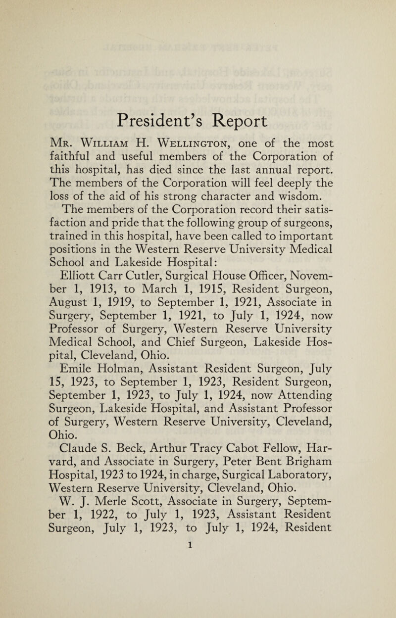 President’s Report Mr. William H. Wellington, one of the most faithful and useful members of the Corporation of this hospital, has died since the last annual report. The members of the Corporation will feel deeply the loss of the aid of his strong character and wisdom. The members of the Corporation record their satis¬ faction and pride that the following group of surgeons, trained in this hospital, have been called to important positions in the Western Reserve University Medical School and Lakeside Hospital: Elliott Carr Cutler, Surgical House Officer, Novem¬ ber 1, 1913, to March 1, 1915, Resident Surgeon, August 1, 1919, to September 1, 1921, Associate in Surgery, September 1, 1921, to July 1, 1924, now Professor of Surgery, Western Reserve University Medical School, and Chief Surgeon, Lakeside Hos¬ pital, Cleveland, Ohio. Emile Holman, Assistant Resident Surgeon, July 15, 1923, to September 1, 1923, Resident Surgeon, September 1, 1923, to July 1, 1924, now Attending Surgeon, Lakeside Hospital, and Assistant Professor of Surgery, Western Reserve University, Cleveland, Ohio. Claude S. Beck, Arthur Tracy Cabot Fellow, Har¬ vard, and Associate in Surgery, Peter Bent Brigham Hospital, 1923 to 1924, in charge, Surgical Laboratory, Western Reserve University, Cleveland, Ohio. W. J. Merle Scott, Associate in Surgery, Septem¬ ber 1, 1922, to July 1, 1923, Assistant Resident Surgeon, July 1, 1923, to July 1, 1924, Resident l