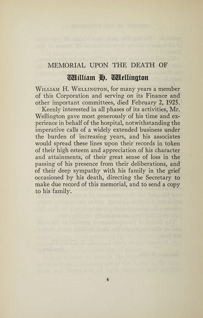 MEMORIAL UPON THE DEATH OF OTt'Uiam WcUinston William H. Wellington, for many years a member of this Corporation and serving on its Finance and other important committees, died February 2, 1925. Keenly interested in all phases of its activities, Mr. Wellington gave most generously of his time and ex¬ perience in behalf of the hospital, notwithstanding the imperative calls of a widely extended business under the burden of increasing years, and his associates would spread these lines upon their records in token of their high esteem and appreciation of his character and attainments, of their great sense of loss in the passing of his presence from their deliberations, and of their deep sympathy with his family in the grief occasioned by his death, directing the Secretary to make due record of this memorial, and to send a copy to his family.