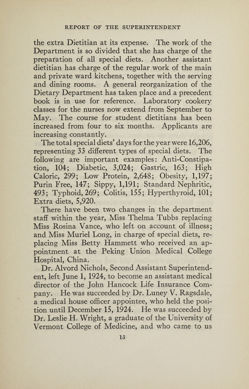 the extra Dietitian at its expense. The work of the Department is so divided that she has charge of the preparation of all special diets. Another assistant dietitian has charge of the regular work of the main and private ward kitchens, together with the serving and dining rooms. A general reorganization of the Dietary Department has taken place and a precedent book is in use for reference. Laboratory cookery classes for the nurses now extend from September to May. The course for student dietitians has been increased from four to six months. Applicants are increasing constantly. The total special diets’ days for the year were 16,206, representing 33 different types of special diets. The following are important examples: Anti-Constipa¬ tion, 104; Diabetic, 3,024; Gastric, 163; High Caloric, 299; Low Protein, 2,648; Obesity, 1,197; Purin Free, 147; Sippy, 1,191; Standard Nephritic, 493; Typhoid, 269; Colitis, 1SS; Hyperthyroid, 101; Extra diets, 5,920. There have been two changes in the department staff within the year, Miss Thelma Tubbs replacing Miss Rosina Vance, who left on account of illness; and Miss Muriel Long, in charge of special diets, re¬ placing Miss Betty Hammett who received an ap¬ pointment at the Peking Union Medical College Hospital, China. Dr. Alvord Nichols, Second Assistant Superintend¬ ent, left June 1, 1924, to become an assistant medical director of the John Hancock Life Insurance Com¬ pany. He was succeeded by Dr. Luney V. Ragsdale, a medical house officer appointee, who held the posi¬ tion until December 15, 1924. He was succeeded by Dr. Leslie H. Wright, a graduate of the University of Vermont College of Medicine, and who came to us