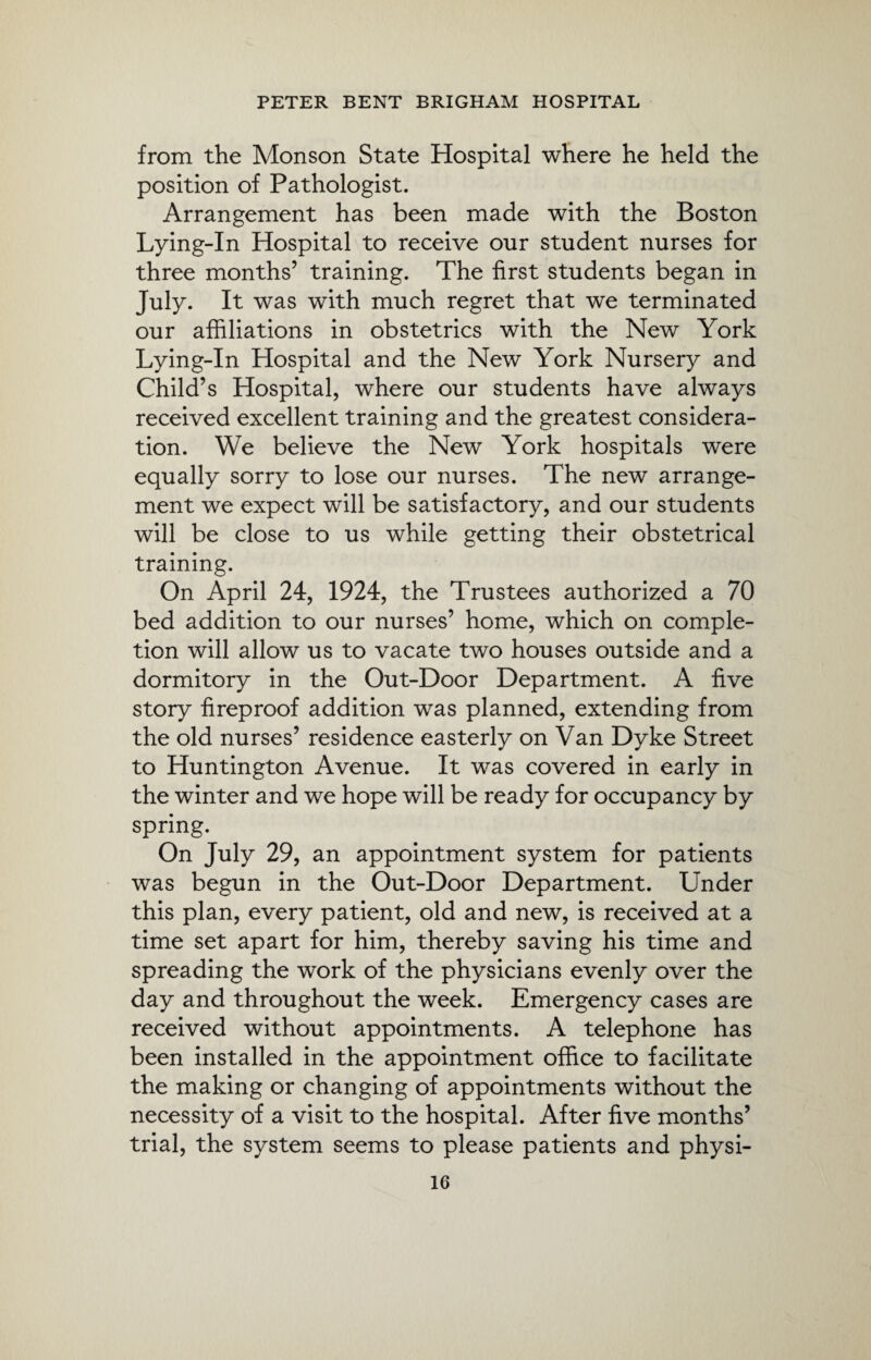from the Monson State Hospital where he held the position of Pathologist. Arrangement has been made with the Boston Lying-In Hospital to receive our student nurses for three months’ training. The first students began in July. It was with much regret that we terminated our affiliations in obstetrics with the New York Lying-In Hospital and the New York Nursery and Child’s Hospital, where our students have always received excellent training and the greatest considera¬ tion. We believe the New York hospitals were equally sorry to lose our nurses. The new arrange¬ ment we expect will be satisfactory, and our students will be close to us while getting their obstetrical training. On April 24, 1924, the Trustees authorized a 70 bed addition to our nurses’ home, which on comple¬ tion will allow us to vacate two houses outside and a dormitory in the Out-Door Department. A five story fireproof addition was planned, extending from the old nurses’ residence easterly on Van Dyke Street to Huntington Avenue. It was covered in early in the winter and we hope will be ready for occupancy by spring. On July 29, an appointment system for patients was begun in the Out-Door Department. Under this plan, every patient, old and new, is received at a time set apart for him, thereby saving his time and spreading the work of the physicians evenly over the day and throughout the week. Emergency cases are received without appointments. A telephone has been installed in the appointment office to facilitate the making or changing of appointments without the necessity of a visit to the hospital. After five months’ trial, the system seems to please patients and physi-