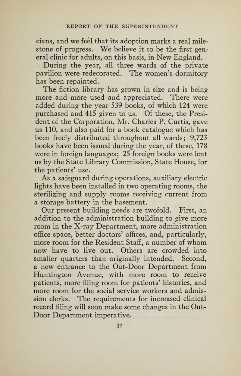 cians, and we feel that its adoption marks a real mile¬ stone of progress. We believe it to be the first gen¬ eral clinic for adults, on this basis, in New England. During the year, all three wards of the private pavilion were redecorated. The women’s dormitory has been repainted. The fiction library has grown in size and is being more and more used and appreciated. There were added during the year 539 books, of which 124 were purchased and 415 given to us. Of these, the Presi¬ dent of the Corporation, Mr. Charles P. Curtis, gave us 110, and also paid for a book catalogue which has been freely distributed throughout all wards; 9,723 books have been issued during the year, of these, 178 were in foreign languages; 25 foreign books were lent us by the State Library Commission, State House, for the patients’ use. As a safeguard during operations, auxiliary electric lights have been installed in two operating rooms, the sterilizing and supply rooms receiving current from a storage battery in the basement. Our present building needs are twofold. First, an addition to the administration building to give more room in the X-ray Department, more administration office space, better doctors’ offices, and, particularly, more room for the Resident Staff, a number of whom now have to live out. Others are crowded into smaller quarters than originally intended. Second, a new entrance to the Out-Door Department from Huntington Avenue, with more room to receive patients, more filing room for patients’ histories, and more room for the social service workers and admis¬ sion clerks. The requirements for increased clinical record filing will soon make some changes in the Out- Door Department imperative.