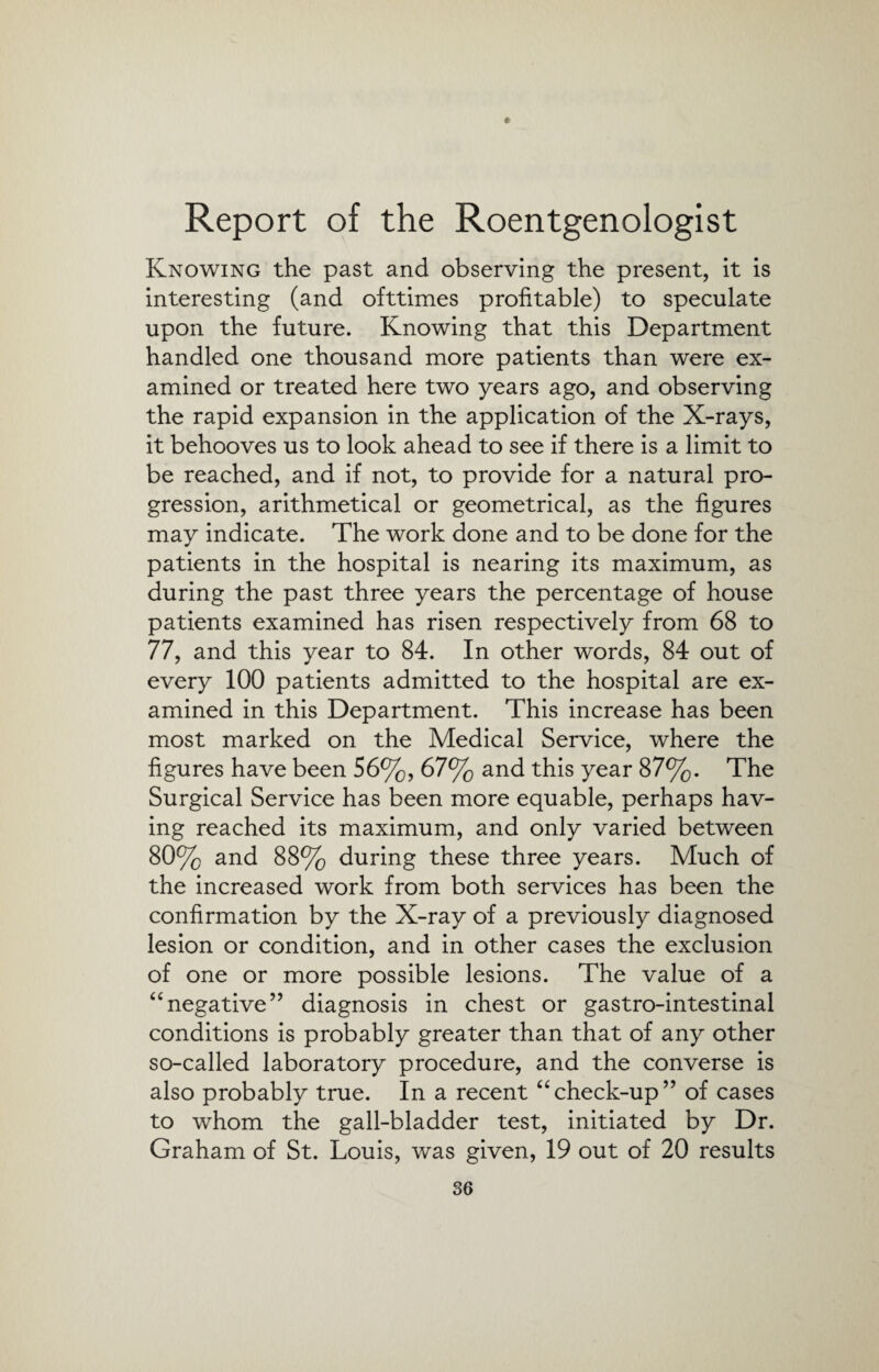 e Report of the Roentgenologist Knowing the past and observing the present, it is interesting (and ofttimes profitable) to speculate upon the future. Knowing that this Department handled one thousand more patients than were ex¬ amined or treated here two years ago, and observing the rapid expansion in the application of the X-rays, it behooves us to look ahead to see if there is a limit to be reached, and if not, to provide for a natural pro¬ gression, arithmetical or geometrical, as the figures may indicate. The work done and to be done for the patients in the hospital is nearing its maximum, as during the past three years the percentage of house patients examined has risen respectively from 68 to 77, and this year to 84. In other words, 84 out of every 100 patients admitted to the hospital are ex¬ amined in this Department. This increase has been most marked on the Medical Service, where the figures have been 56%, 67% and this year 87%. The Surgical Service has been more equable, perhaps hav¬ ing reached its maximum, and only varied between 80% and 88% during these three years. Much of the increased work from both services has been the confirmation by the X-ray of a previously diagnosed lesion or condition, and in other cases the exclusion of one or more possible lesions. The value of a “negative” diagnosis in chest or gastro-intestinal conditions is probably greater than that of any other so-called laboratory procedure, and the converse is also probably true. In a recent “check-up” of cases to whom the gall-bladder test, initiated by Dr. Graham of St. Louis, was given, 19 out of 20 results