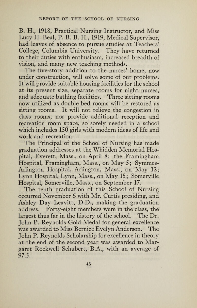B. H., 1918, Practical Nursing Instructor, and Miss Lucy H. Beal, P. B. B. H., 1919, Medical Supervisor, had leaves of absence to pursue studies at Teachers’ College, Columbia University. They have returned to their duties with enthusiasm, increased breadth of vision, and many new teaching methods. The five-story addition to the nurses’ home, now under construction, will solve some of our problems. It will provide suitable housing facilities for the school at its present size, separate rooms for night nurses, and adequate bathing facilities. Three sitting rooms now utilized as double bed rooms will be restored as sitting rooms. It will not relieve the congestion in class rooms, nor provide additional reception and recreation room space, so sorely needed in a school which includes 150 girls with modern ideas of life and work and recreation. The Principal of the School of Nursing has made graduation addresses at the Whidden Memorial Hos¬ pital, Everett, Mass., on April 8; the Framingham Hospital, Framingham, Mass., on May 5; Symmes- Arlington Hospital, Arlington, Mass., on May 12; Lynn Hospital, Lynn, Mass., on May 15; Somerville Hospital, Somerville, Mass., on September 17. The tenth graduation of this School of Nursing occurred November 6 with Mr. Curtis presiding, and Ashley Day Leavitt, D.D., making the graduation address. Forty-eight members were in the class, the largest thus far in the history of the school. The Dr. John P. Reynolds Gold Medal for general excellence was awarded to Miss Bernice Evelyn Anderson. The John P. Reynolds Scholarship for excellence in theory at the end of the second year was awarded to Mar¬ garet Rockwell Schubert, B.A., with an average of 97.3.