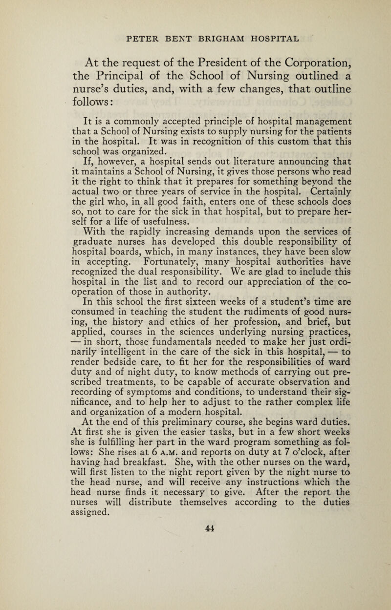 At the request of the President of the Corporation, the Principal of the School of Nursing outlined a nurse’s duties, and, with a few changes, that outline follows: It is a commonly accepted principle of hospital management that a School of Nursing exists to supply nursing for the patients in the hospital. It was in recognition of this custom that this school was organized. If, however, a hospital sends out literature announcing that it maintains a School of Nursing, it gives those persons who read it the right to think that it prepares for something beyond the actual two or three years of service in the hospital. Certainly the girl who, in all good faith, enters one of these schools does so, not to care for the sick in that hospital, but to prepare her¬ self for a life of usefulness. With the rapidly increasing demands upon the services of graduate nurses has developed this double responsibility of hospital boards, which, in many instances, they have been slow in accepting. Fortunately, many hospital authorities have recognized the dual responsibility. We are glad to include this hospital in the list and to record our appreciation of the co¬ operation of those in authority. In this school the first sixteen weeks of a student’s time are consumed in teaching the student the rudiments of good nurs¬ ing, the history and ethics of her profession, and brief, but applied, courses in the sciences underlying nursing practices, — in short, those fundamentals needed to make her just ordi¬ narily intelligent in the care of the sick in this hospital, — to render bedside care, to fit her for the responsibilities of ward duty and of night duty, to know methods of carrying out pre¬ scribed treatments, to be capable of accurate observation and recording of symptoms and conditions, to understand their sig¬ nificance, and to help her to adjust to the rather complex life and organization of a modern hospital. At the end of this preliminary course, she begins ward duties. At first she is given the easier tasks, but in a few short weeks she is fulfilling her part in the ward program something as fol¬ lows: She rises at 6 a.m. and reports on duty at 7 o’clock, after having had breakfast. She, with the other nurses on the ward, will first listen to the night report given by the night nurse to the head nurse, and will receive any instructions which the head nurse finds it necessary to give. After the report the nurses will distribute themselves according to the duties assigned.