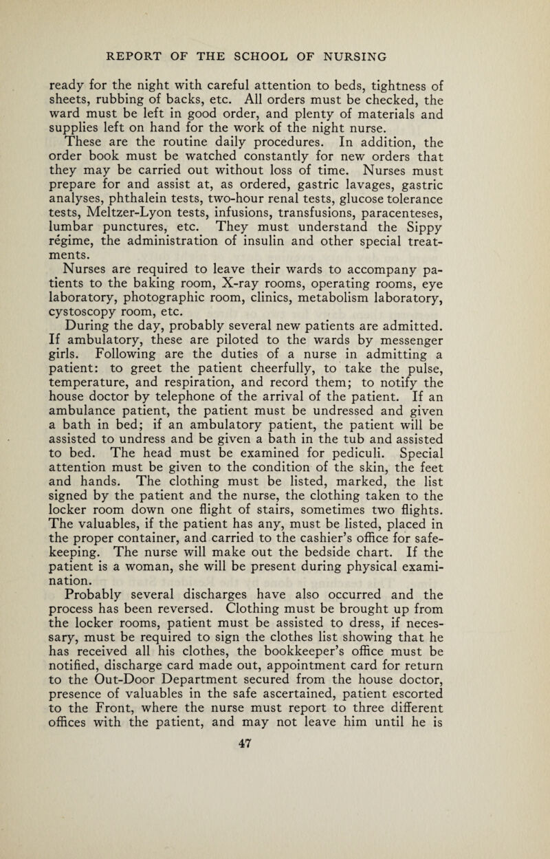 ready for the night with careful attention to beds, tightness of sheets, rubbing of backs, etc. All orders must be checked, the ward must be left in good order, and plenty of materials and supplies left on hand for the work of the night nurse. These are the routine daily procedures. In addition, the order book must be watched constantly for new orders that they may be carried out without loss of time. Nurses must prepare for and assist at, as ordered, gastric lavages, gastric analyses, phthalein tests, two-hour renal tests, glucose tolerance tests, Meltzer-Lyon tests, infusions, transfusions, paracenteses, lumbar punctures, etc. They must understand the Sippy regime, the administration of insulin and other special treat¬ ments. Nurses are required to leave their wards to accompany pa¬ tients to the baking room, X-ray rooms, operating rooms, eye laboratory, photographic room, clinics, metabolism laboratory, cystoscopy room, etc. During the day, probably several new patients are admitted. If ambulatory, these are piloted to the wards by messenger girls. Following are the duties of a nurse in admitting a patient: to greet the patient cheerfully, to take the pulse, temperature, and respiration, and record them; to notify the house doctor by telephone of the arrival of the patient. If an ambulance patient, the patient must be undressed and given a bath in bed; if an ambulatory patient, the patient will be assisted to undress and be given a bath in the tub and assisted to bed. The head must be examined for pediculi. Special attention must be given to the condition of the skin, the feet and hands. The clothing must be listed, marked, the list signed by the patient and the nurse, the clothing taken to the locker room down one flight of stairs, sometimes two flights. The valuables, if the patient has any, must be listed, placed in the proper container, and carried to the cashier’s office for safe¬ keeping. The nurse will make out the bedside chart. If the patient is a woman, she will be present during physical exami¬ nation. Probably several discharges have also occurred and the process has been reversed. Clothing must be brought up from the locker rooms, patient must be assisted to dress, if neces¬ sary, must be required to sign the clothes list showing that he has received all his clothes, the bookkeeper’s office must be notified, discharge card made out, appointment card for return to the Out-Door Department secured from the house doctor, presence of valuables in the safe ascertained, patient escorted to the Front, where the nurse must report to three different offices with the patient, and may not leave him until he is