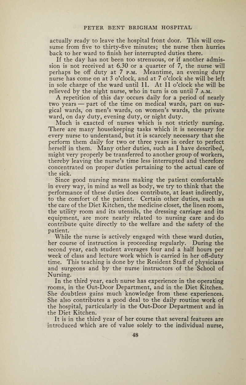 actually ready to leave the hospital front door. This will con¬ sume from five to thirty-five minutes; the nurse then hurries back to her ward to finish her interrupted duties there. If the day has not been too strenuous, or if another admis¬ sion is not received at 6.30 or a quarter of 7, the nurse will perhaps be off duty at 7 p.m. Meantime, an evening duty nurse has come on at 3 o’clock, and at 7 o’clock she will be left in sole charge of the ward until 11. At 11 o’clock she will be relieved by the night nurse, who in turn is on until 7 a.m. A repetition of this day occurs daily for a period of nearly two years — part of the time on medical wards, part on sur¬ gical wards, on men’s wards, on women’s wards, the private ward, on day duty, evening duty, or night duty. Much is exacted of nurses which is not strictly nursing. There are many housekeeping tasks which it is necessary for every nurse to understand, but it is scarcely necessary that she perform them daily for two or three years in order to perfect herself in them. Many other duties, such as I have described, might very properly be transferred to another group of workers, thereby leaving the nurse’s time less interrupted and therefore concentrated on proper duties pertaining to the actual care of the sick. Since good nursing means making the patient comfortable in every way, in mind as well as body, we try to think that the performance of these duties does contribute, at least indirectly, to the comfort of the patient. Certain other duties, such as the care of the Diet Kitchen, the medicine closet, the linen room, the utility room and its utensils, the dressing carriage and its equipment, are more nearly related to nursing care and do contribute quite directly to the welfare and the safety of the patient. While the nurse is actively engaged with these ward duties, her course of instruction is proceeding regularly. During the second year, each student averages four and a half hours per week of class and lecture work which is carried in her off-duty time. This teaching is done by the Resident Staff of physicians and surgeons and by the nurse instructors of the School of Nursing. In the third year, each nurse has experience in the operating rooms, in the Out-Door Department, and in the Diet Kitchen. She doubtless gains much knowledge from these experiences. She also contributes a good deal to the daily routine work of the hospital, particularly in the Out-Door Department and in the Diet Kitchen. It is in the third year of her course that several features are introduced which are of value solely to the individual nurse,