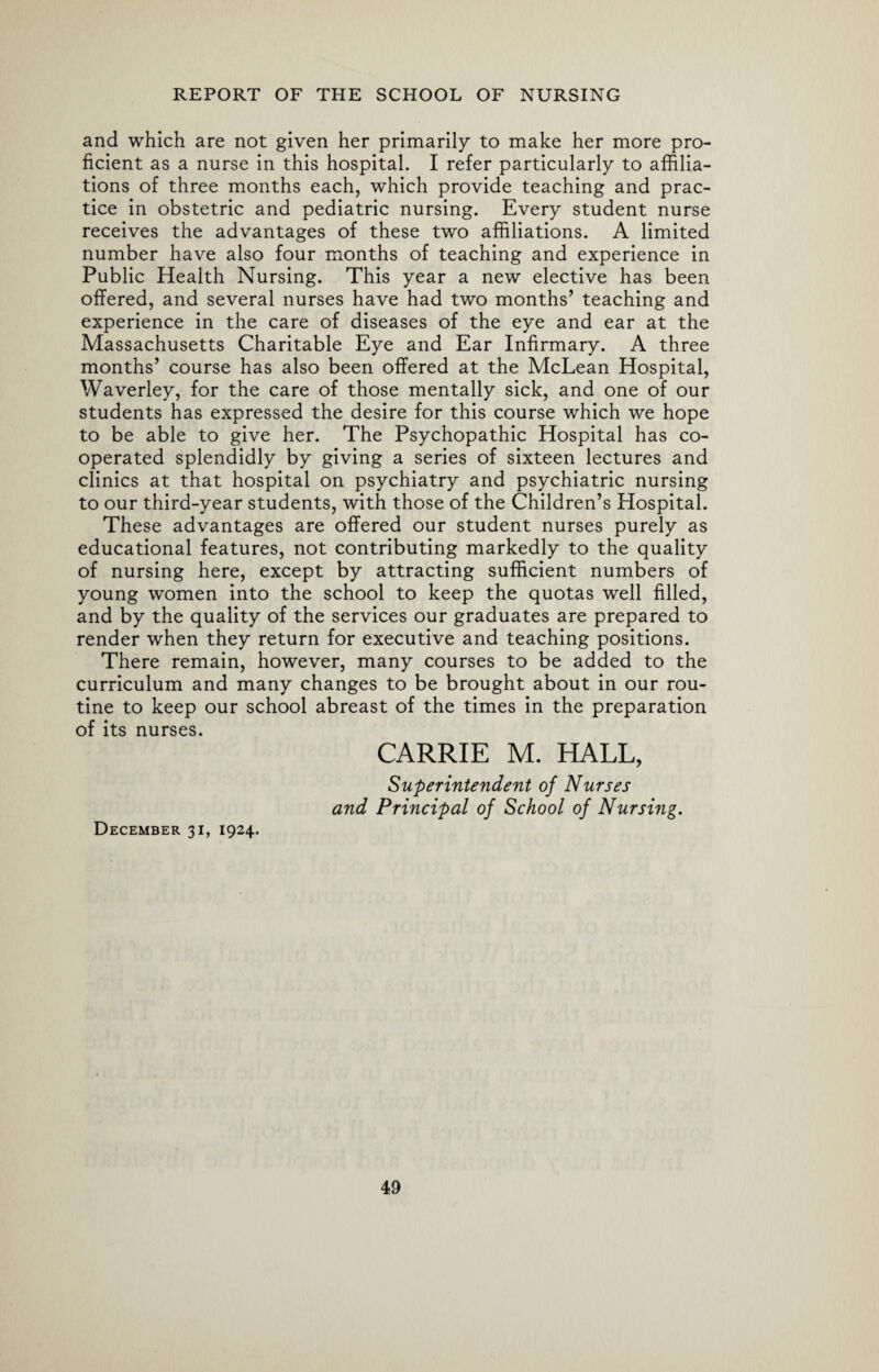 and which are not given her primarily to make her more pro¬ ficient as a nurse in this hospital. I refer particularly to affilia¬ tions of three months each, which provide teaching and prac¬ tice in obstetric and pediatric nursing. Every student nurse receives the advantages of these two affiliations. A limited number have also four months of teaching and experience in Public Health Nursing. This year a new elective has been offered, and several nurses have had two months’ teaching and experience in the care of diseases of the eye and ear at the Massachusetts Charitable Eye and Ear Infirmary. A three months’ course has also been offered at the McLean Hospital, Waverley, for the care of those mentally sick, and one of our students has expressed the desire for this course which we hope to be able to give her. The Psychopathic Hospital has co¬ operated splendidly by giving a series of sixteen lectures and clinics at that hospital on psychiatry and psychiatric nursing to our third-year students, with those of the Children’s Hospital. These advantages are offered our student nurses purely as educational features, not contributing markedly to the quality of nursing here, except by attracting sufficient numbers of young women into the school to keep the quotas well filled, and by the quality of the services our graduates are prepared to render when they return for executive and teaching positions. There remain, however, many courses to be added to the curriculum and many changes to be brought about in our rou¬ tine to keep our school abreast of the times in the preparation of its nurses. CARRIE M. HALL, Superintendent of Nurses and Principal of School of Nursing. December 31, 1924.