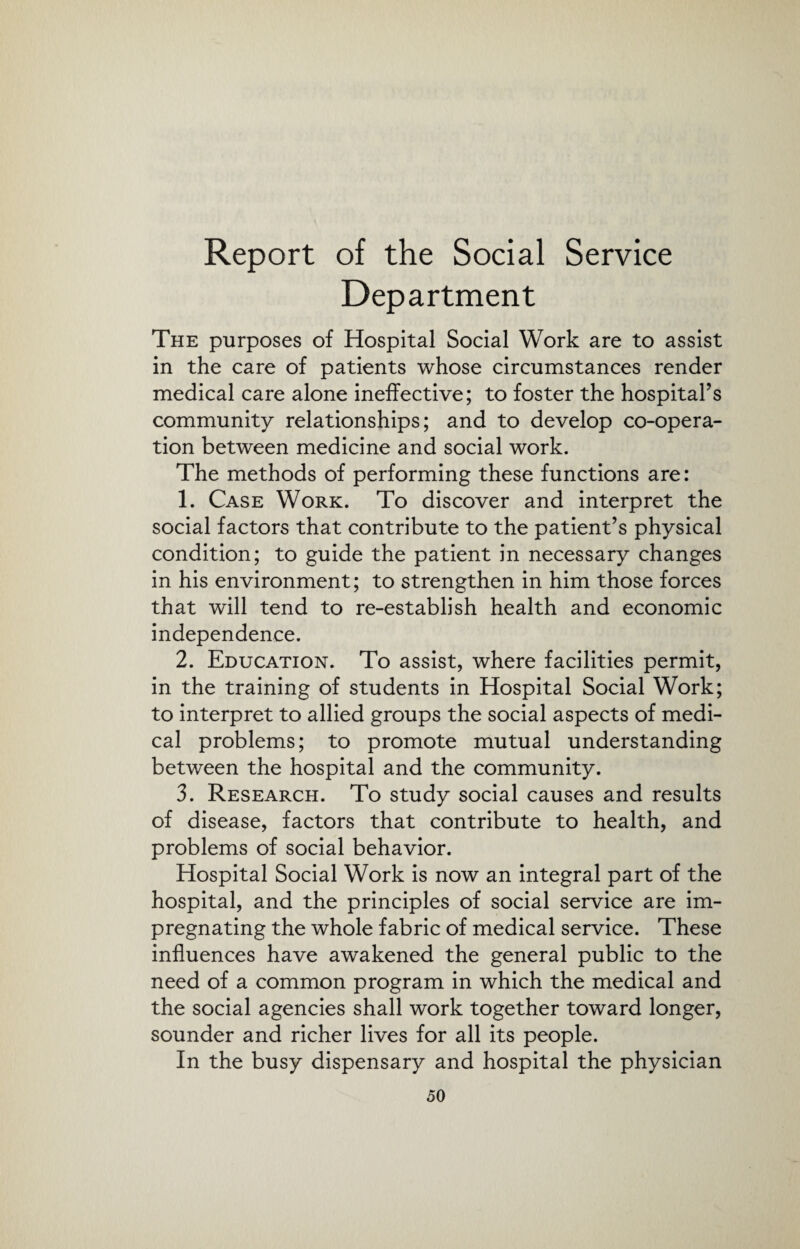 Report of the Social Service Department The purposes of Hospital Social Work are to assist in the care of patients whose circumstances render medical care alone ineffective; to foster the hospital’s community relationships; and to develop co-opera¬ tion between medicine and social work. The methods of performing these functions are: 1. Case Work. To discover and interpret the social factors that contribute to the patient’s physical condition; to guide the patient in necessary changes in his environment; to strengthen in him those forces that will tend to re-establish health and economic independence. 2. Education. To assist, where facilities permit, in the training of students in Hospital Social Work; to interpret to allied groups the social aspects of medi¬ cal problems; to promote mutual understanding between the hospital and the community. 3. Research. To study social causes and results of disease, factors that contribute to health, and problems of social behavior. Hospital Social Work is now an integral part of the hospital, and the principles of social service are im¬ pregnating the whole fabric of medical service. These influences have awakened the general public to the need of a common program in which the medical and the social agencies shall work together toward longer, sounder and richer lives for all its people. In the busy dispensary and hospital the physician