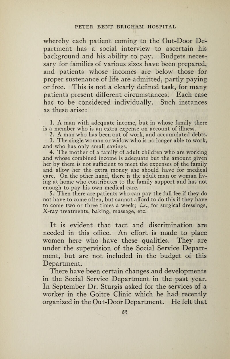 whereby each patient coming to the Out-Door De¬ partment has a social interview to ascertain his background and his ability to pay. Budgets neces¬ sary for families of various sizes have been prepared, and patients whose incomes are below those for proper sustenance of life are admitted, partly paying or free. This is not a clearly defined task, for many patients present different circumstances. Each case has to be considered individually. Such instances as these arise: 1. A man with adequate income, but in whose family there is a member who is an extra expense on account of illness. 2. A man who has been out of work, and accumulated debts. 3. The single woman or widow who is no longer able to work, and who has only small savings. 4. The mother of a family of adult children who are working and whose combined income is adequate but the amount given her by them is not sufficient to meet the expenses of the family and allow her the extra money she should have for medical care. On the other hand, there is the adult man or woman liv¬ ing at home who contributes to the family support and has not enough to pay his own medical care. 5. Then there are patients who can pay the full fee if they do not have to come often, but cannot afford to do this if they have to come two or three times a week; i.e., for surgical dressings, X-ray treatments, baking, massage, etc. It is evident that tact and discrimination are needed in this office. An effort is made to place women here who have these qualities. They are under the supervision of the Social Service Depart¬ ment, but are not included in the budget of this Department. There have been certain changes and developments in the Social Service Department in the past year. In September Dr. Sturgis asked for the services of a worker in the Goitre Clinic which he had recently organized in the Out-Door Department. He felt that