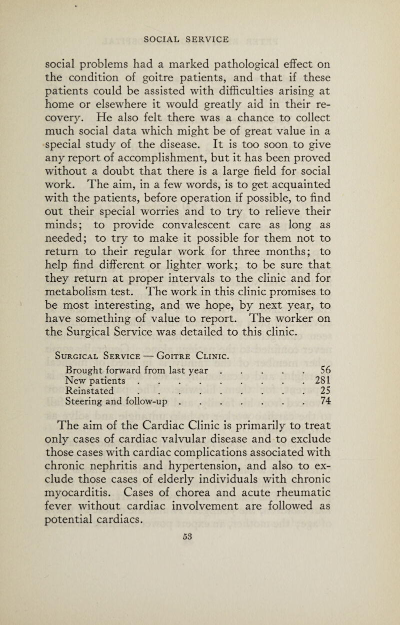 social problems had a marked pathological effect on the condition of goitre patients, and that if these patients could be assisted with difficulties arising at home or elsewhere it would greatly aid in their re¬ covery. He also felt there was a chance to collect much social data which might be of great value in a special study of the disease. It is too soon to give any report of accomplishment, but it has been proved without a doubt that there is a large field for social work. The aim, in a few words, is to get acquainted with the patients, before operation if possible, to find out their special worries and to try to relieve their minds; to provide convalescent care as long as needed; to try to make it possible for them not to return to their regular work for three months; to help find different or lighter work; to be sure that they return at proper intervals to the clinic and for metabolism test. The work in this clinic promises to be most interesting, and we hope, by next year, to have something of value to report. The worker on the Surgical Service was detailed to this clinic. Surgical Service — Goitre Clinic. Brought forward from last year.56 New patients.281 Reinstated.25 Steering and follow-up.74 The aim of the Cardiac Clinic is primarily to treat only cases of cardiac valvular disease and to exclude those cases with cardiac complications associated with chronic nephritis and hypertension, and also to ex¬ clude those cases of elderly individuals with chronic myocarditis. Cases of chorea and acute rheumatic fever without cardiac involvement are followed as potential cardiacs.