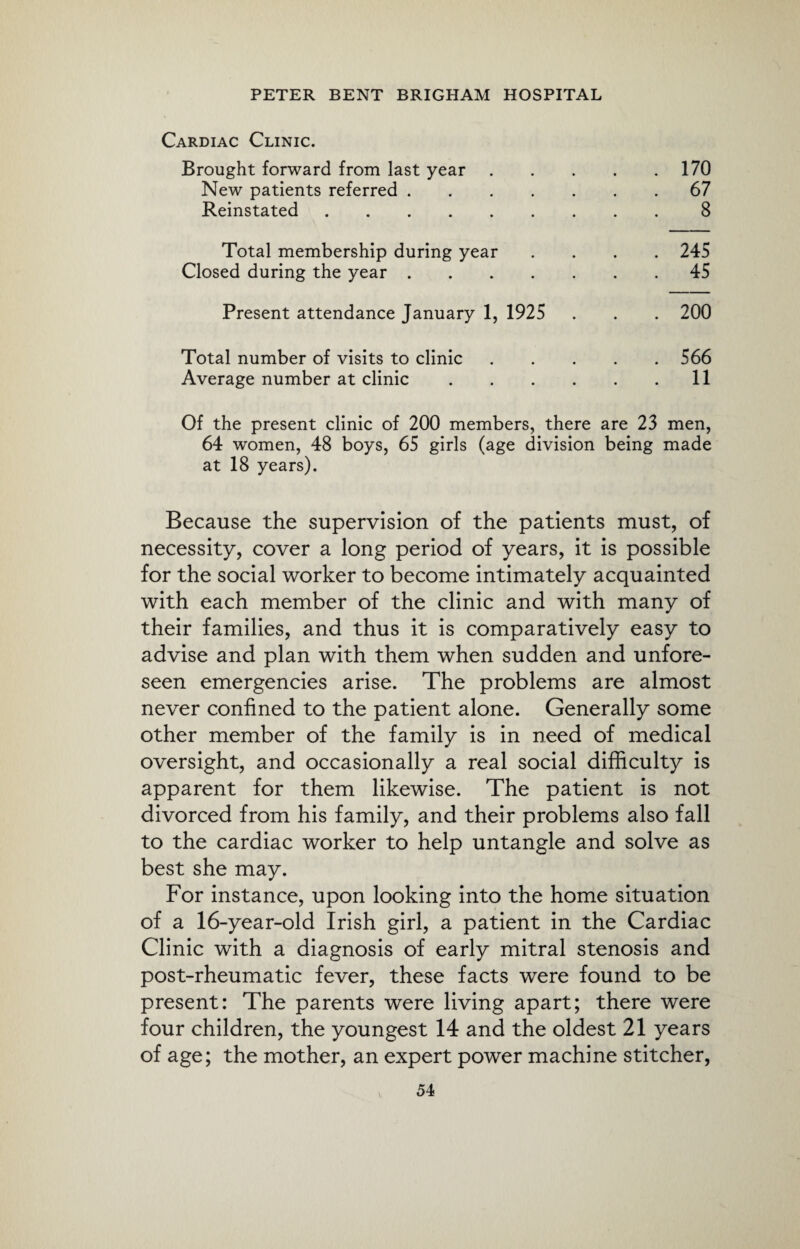 Cardiac Clinic. Brought forward from last year.170 New patients referred.67 Reinstated.8 Total membership during year .... 245 Closed during the year.45 Present attendance January 1, 1925 . . . 200 Total number of visits to clinic.566 Average number at clinic.11 Of the present clinic of 200 members, there are 23 men, 64 women, 48 boys, 65 girls (age division being made at 18 years). Because the supervision of the patients must, of necessity, cover a long period of years, it is possible for the social worker to become intimately acquainted with each member of the clinic and with many of their families, and thus it is comparatively easy to advise and plan with them when sudden and unfore¬ seen emergencies arise. The problems are almost never confined to the patient alone. Generally some other member of the family is in need of medical oversight, and occasionally a real social difficulty is apparent for them likewise. The patient is not divorced from his family, and their problems also fall to the cardiac worker to help untangle and solve as best she may. For instance, upon looking into the home situation of a 16-year-old Irish girl, a patient in the Cardiac Clinic with a diagnosis of early mitral stenosis and post-rheumatic fever, these facts were found to be present: The parents were living apart; there were four children, the youngest 14 and the oldest 21 years of age; the mother, an expert power machine stitcher,