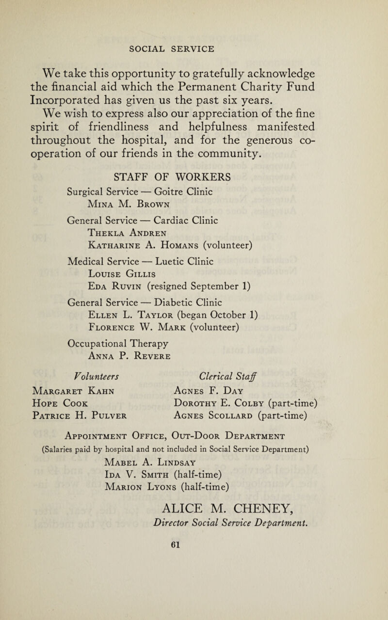 We take this opportunity to gratefully acknowledge the financial aid which the Permanent Charity Fund Incorporated has given us the past six years. We wish to express also our appreciation of the fine spirit of friendliness and helpfulness manifested throughout the hospital, and for the generous co¬ operation of our friends in the community. STAFF OF WORKERS Surgical Service — Goitre Clinic Mina M. Brown General Service — Cardiac Clinic Thekla Andren Katharine A. Homans (volunteer) Medical Service — Luetic Clinic Louise Gillis Eda Ruvin (resigned September 1) General Service — Diabetic Clinic Ellen L. Taylor (began October 1) Florence W. Mark (volunteer) Occupational Therapy Anna P. Revere Volunteers Margaret Kahn Hope Cook Patrice H. Pulver Clerical Staff Agnes F. Day Dorothy E. Colby (part-time) Agnes Scollard (part-time) Appointment Office, Out-Door Department (Salaries paid by hospital and not included in Social Service Department) Mabel A. Lindsay Ida V. Smith (half-time) Marion Lyons (half-time) ALICE M. CHENEY, Director Social Service Department.