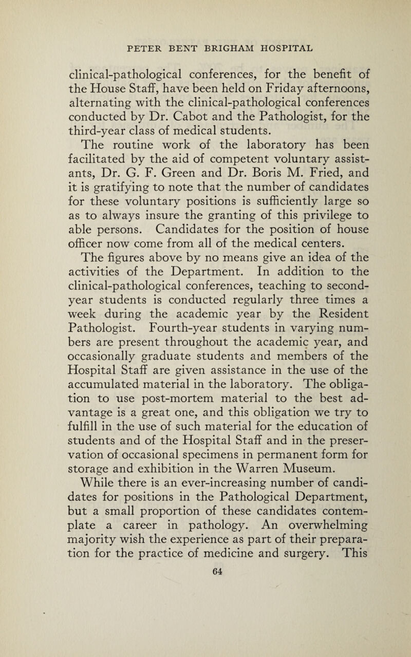 clinical-pathological conferences, for the benefit of the House Staff, have been held on Friday afternoons, alternating with the clinical-pathological conferences conducted by Dr. Cabot and the Pathologist, for the third-year class of medical students. The routine work of the laboratory has been facilitated by the aid of competent voluntary assist¬ ants, Dr. G. F. Green and Dr. Boris M. Fried, and it is gratifying to note that the number of candidates for these voluntary positions is sufficiently large so as to always insure the granting of this privilege to able persons. Candidates for the position of house officer now come from all of the medical centers. The figures above by no means give an idea of the activities of the Department. In addition to the clinical-pathological conferences, teaching to second- year students is conducted regularly three times a week during the academic year by the Resident Pathologist. Fourth-year students in varying num¬ bers are present throughout the academic year, and occasionally graduate students and members of the Hospital Staff are given assistance in the use of the accumulated material in the laboratory. The obliga¬ tion to use post-mortem material to the best ad¬ vantage is a great one, and this obligation we try to fulfill in the use of such material for the education of students and of the Hospital Staff and in the preser¬ vation of occasional specimens in permanent form for storage and exhibition in the Warren Museum. While there is an ever-increasing number of candi¬ dates for positions in the Pathological Department, but a small proportion of these candidates contem¬ plate a career in pathology. An overwhelming majority wish the experience as part of their prepara¬ tion for the practice of medicine and surgery. This
