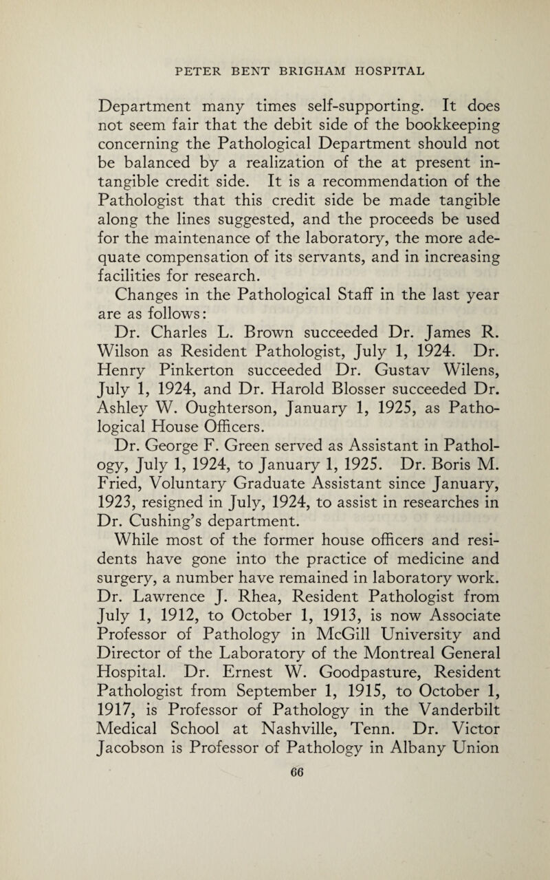 Department many times self-supporting. It does not seem fair that the debit side of the bookkeeping concerning the Pathological Department should not be balanced by a realization of the at present in¬ tangible credit side. It is a recommendation of the Pathologist that this credit side be made tangible along the lines suggested, and the proceeds be used for the maintenance of the laboratory, the more ade¬ quate compensation of its servants, and in increasing facilities for research. Changes in the Pathological Staff in the last year are as follows: Dr. Charles L. Brown succeeded Dr. James R. Wilson as Resident Pathologist, July 1, 1924. Dr. Henry Pinkerton succeeded Dr. Gustav Wilens, July 1, 1924, and Dr. Harold Blosser succeeded Dr. Ashley W. Oughterson, January 1, 1925, as Patho¬ logical House Officers. Dr. George F. Green served as Assistant in Pathol- ogy, July 1, 1924, to January 1, 1925. Dr. Boris M. Fried, Voluntary Graduate Assistant since January, 1923, resigned in July, 1924, to assist in researches in Dr. Cushing’s department. While most of the former house officers and resi¬ dents have gone into the practice of medicine and surgery, a number have remained in laboratory work. Dr. Lawrence J. Rhea, Resident Pathologist from July 1, 1912, to October 1, 1913, is now Associate Professor of Pathology in McGill University and Director of the Laboratory of the Montreal General Hospital. Dr. Ernest W. Goodpasture, Resident Pathologist from September 1, 1915, to October 1, 1917, is Professor of Pathology in the Vanderbilt Medical School at Nashville, Tenn. Dr. Victor Jacobson is Professor of Pathology in Albany Union