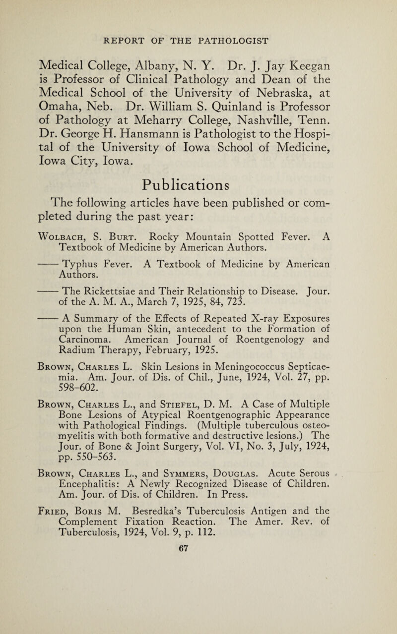 Medical College, Albany, N. Y. Dr. J. Jay Keegan is Professor of Clinical Pathology and Dean of the Medical School of the University of Nebraska, at Omaha, Neb. Dr. William S. Quinland is Professor of Pathology at Meharry College, Nashville, Tenn. Dr. George H. Hansmann is Pathologist to the Hospi¬ tal of the University of Iowa School of Medicine, Iowa City, Iowa. Publications The following articles have been published or com¬ pleted during the past year: Wolbach, S. Burt. Rocky Mountain Spotted Fever. A Textbook of Medicine by American Authors. -Typhus Fever. A Textbook of Medicine by American Authors. -The Rickettsiae and Their Relationship to Disease. Jour. of the A. M. A., March 7, 1925, 84, 723. -A Summary of the Effects of Repeated X-ray Exposures upon the Human Skin, antecedent to the Formation of Carcinoma. American Journal of Roentgenology and Radium Therapy, February, 1925. Brown, Charles L. Skin Lesions in Meningococcus Septicae¬ mia. Am. Jour, of Dis. of Chil., June, 1924, Vol. 27, pp. 598-602. Brown, Charles L., and Stiefel, D. M. A Case of Multiple Bone Lesions of Atypical Roentgenographic Appearance with Pathological Findings. (Multiple tuberculous osteo¬ myelitis with both formative and destructive lesions.) The Jour, of Bone & Joint Surgery, Vol. VI, No. 3, July, 1924, pp. 550-563. Brown, Charles L., and Symmers, Douglas. Acute Serous Encephalitis: A Newly Recognized Disease of Children. Am. Jour, of Dis. of Children. In Press. Fried, Boris M. Besredka’s Tuberculosis Antigen and the Complement Fixation Reaction. The Amer. Rev. of Tuberculosis, 1924, Vol. 9, p. 112.