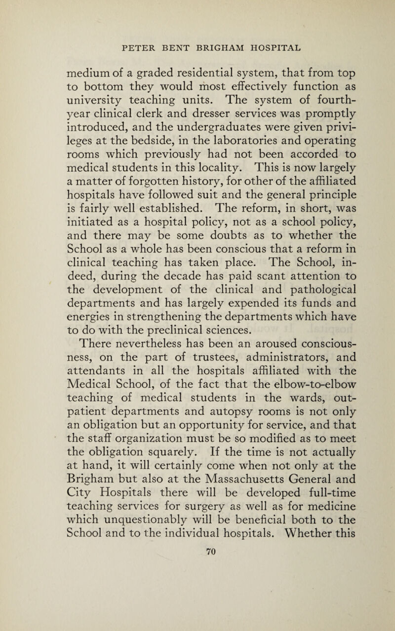 medium of a graded residential system, that from top to bottom they would most effectively function as university teaching units. The system of fourth- year clinical clerk and dresser services was promptly introduced, and the undergraduates were given privi¬ leges at the bedside, in the laboratories and operating rooms which previously had not been accorded to medical students in this locality. This is now largely a matter of forgotten history, for other of the affiliated hospitals have followed suit and the general principle is fairly well established. The reform, in short, was initiated as a hospital policy, not as a school policy, and there may be some doubts as to whether the School as a whole has been conscious that a reform in clinical teaching has taken place. The School, in¬ deed, during the decade has paid scant attention to the development of the clinical and pathological departments and has largely expended its funds and energies in strengthening the departments which have to do with the preclinical sciences. There nevertheless has been an aroused conscious¬ ness, on the part of trustees, administrators, and attendants in all the hospitals affiliated with the Medical School, of the fact that the elbow-to-elbow teaching of medical students in the wards, out¬ patient departments and autopsy rooms is not only an obligation but an opportunity for service, and that the staff organization must be so modified as to meet the obligation squarely. If the time is not actually at hand, it will certainly come when not only at the Brigham but also at the Massachusetts General and City Hospitals there will be developed full-time teaching services for surgery as well as for medicine which unquestionably will be beneficial both to the School and to the individual hospitals. Whether this