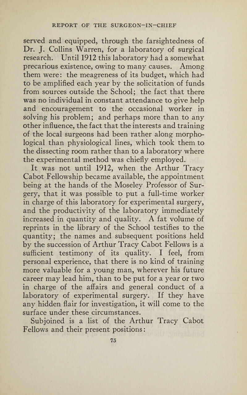 served and equipped, through the farsightedness of Dr. J. Collins Warren, for a laboratory of surgical research. Until 1912 this laboratory had a somewhat precarious existence, owing to many causes. Among them were: the meagreness of its budget, which had to be amplified each year by the solicitation of funds from sources outside the School; the fact that there was no individual in constant attendance to give help and encouragement to the occasional worker in solving his problem; and perhaps more than to any other influence, the fact that the interests and training of the local surgeons had been rather along morpho¬ logical than physiological lines, which took them to the dissecting room rather than to a laboratory where the experimental method was chiefly employed. It was not until 1912, when the Arthur Tracy Cabot Fellowship became available, the appointment being at the hands of the Moseley Professor of Sur¬ gery, that it was possible to put a full-time worker in charge of this laboratory for experimental surgery, and the productivity of the laboratory immediately increased in quantity and quality. A fat volume of reprints in the library of the School testifies to the quantity; the names and subsequent positions held by the succession of Arthur Tracy Cabot Fellows is a sufficient testimony of its quality. I feel, from personal experience, that there is no kind of training more valuable for a young man, wherever his future career may lead him, than to be put for a year or two in charge of the affairs and general conduct of a laboratory of experimental surgery. If they have any hidden flair for investigation, it will come to the surface under these circumstances. Subjoined is a list of the Arthur Tracy Cabot Fellows and their present positions: