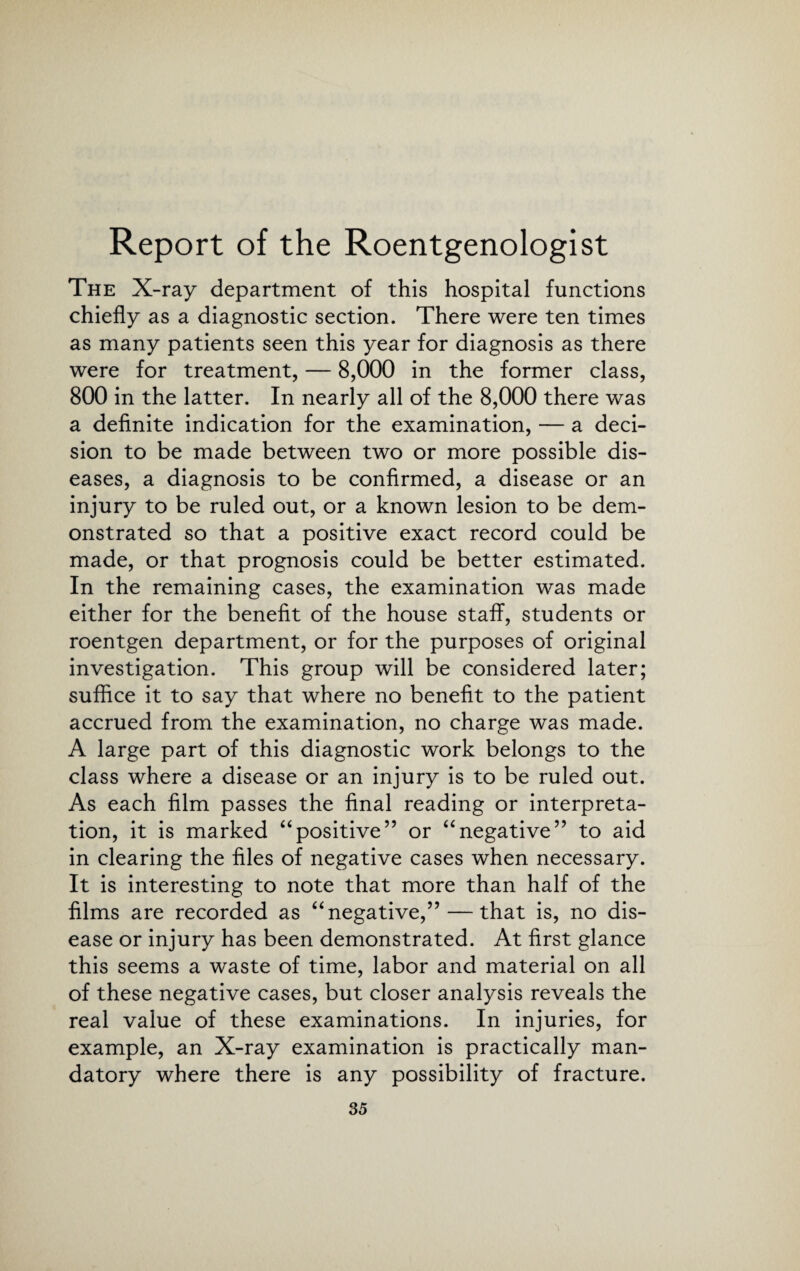 Report of the Roentgenologist The X-ray department of this hospital functions chiefly as a diagnostic section. There were ten times as many patients seen this year for diagnosis as there were for treatment, — 8,000 in the former class, 800 in the latter. In nearly all of the 8,000 there was a definite indication for the examination, — a deci¬ sion to be made between two or more possible dis¬ eases, a diagnosis to be confirmed, a disease or an injury to be ruled out, or a known lesion to be dem¬ onstrated so that a positive exact record could be made, or that prognosis could be better estimated. In the remaining cases, the examination was made either for the benefit of the house staff, students or roentgen department, or for the purposes of original investigation. This group will be considered later; suffice it to say that where no benefit to the patient accrued from the examination, no charge was made. A large part of this diagnostic work belongs to the class where a disease or an injury is to be ruled out. As each film passes the final reading or interpreta¬ tion, it is marked “positive” or “negative” to aid in clearing the files of negative cases when necessary. It is interesting to note that more than half of the films are recorded as “negative,” — that is, no dis¬ ease or injury has been demonstrated. At first glance this seems a waste of time, labor and material on all of these negative cases, but closer analysis reveals the real value of these examinations. In injuries, for example, an X-ray examination is practically man¬ datory where there is any possibility of fracture.