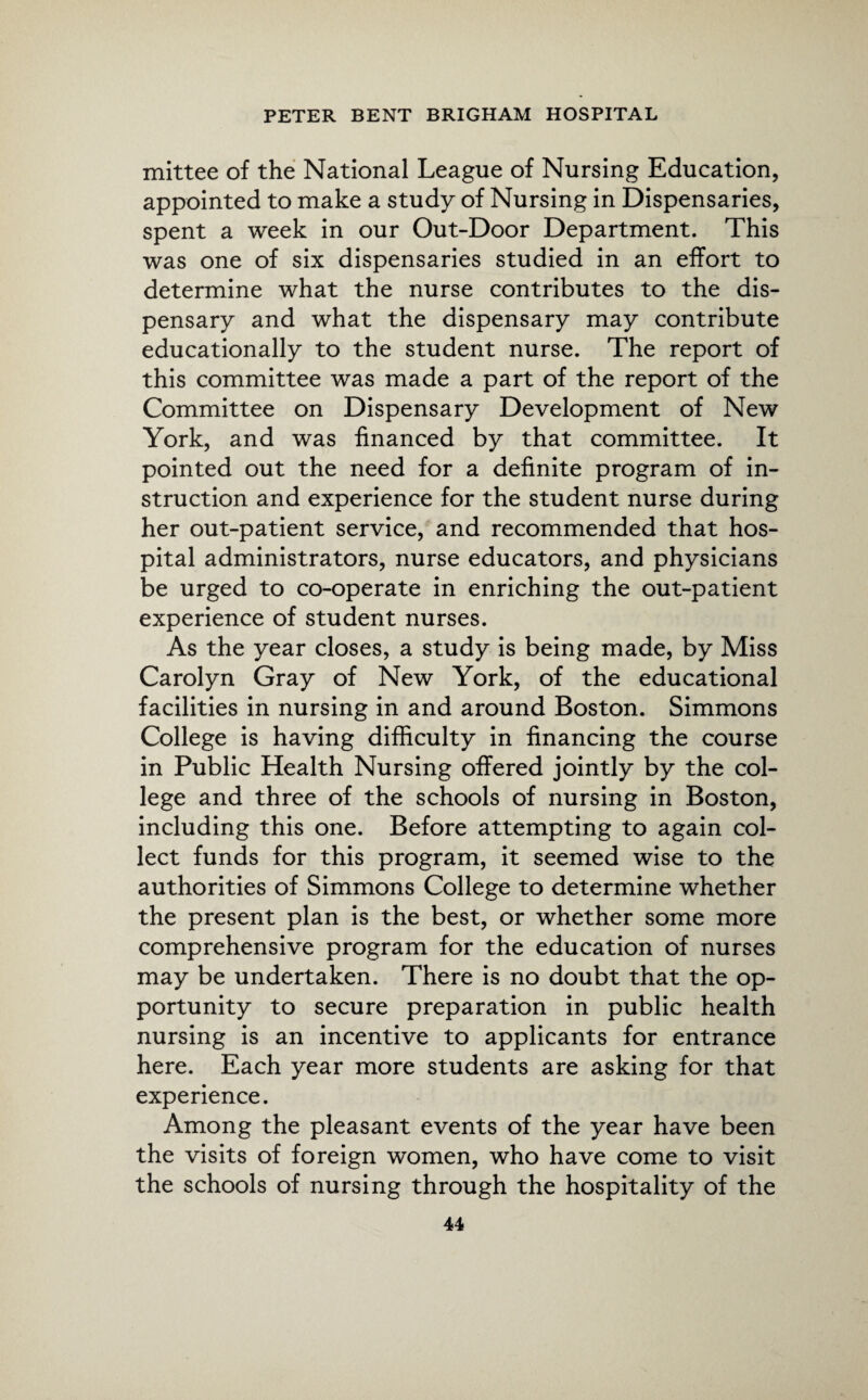 mittee of the National League of Nursing Education, appointed to make a study of Nursing in Dispensaries, spent a week in our Out-Door Department. This was one of six dispensaries studied in an effort to determine what the nurse contributes to the dis¬ pensary and what the dispensary may contribute educationally to the student nurse. The report of this committee was made a part of the report of the Committee on Dispensary Development of New York, and was financed by that committee. It pointed out the need for a definite program of in¬ struction and experience for the student nurse during her out-patient service, and recommended that hos¬ pital administrators, nurse educators, and physicians be urged to co-operate in enriching the out-patient experience of student nurses. As the year closes, a study is being made, by Miss Carolyn Gray of New York, of the educational facilities in nursing in and around Boston. Simmons College is having difficulty in financing the course in Public Health Nursing offered jointly by the col¬ lege and three of the schools of nursing in Boston, including this one. Before attempting to again col¬ lect funds for this program, it seemed wise to the authorities of Simmons College to determine whether the present plan is the best, or whether some more comprehensive program for the education of nurses may be undertaken. There is no doubt that the op¬ portunity to secure preparation in public health nursing is an incentive to applicants for entrance here. Each year more students are asking for that experience. Among the pleasant events of the year have been the visits of foreign women, who have come to visit the schools of nursing through the hospitality of the