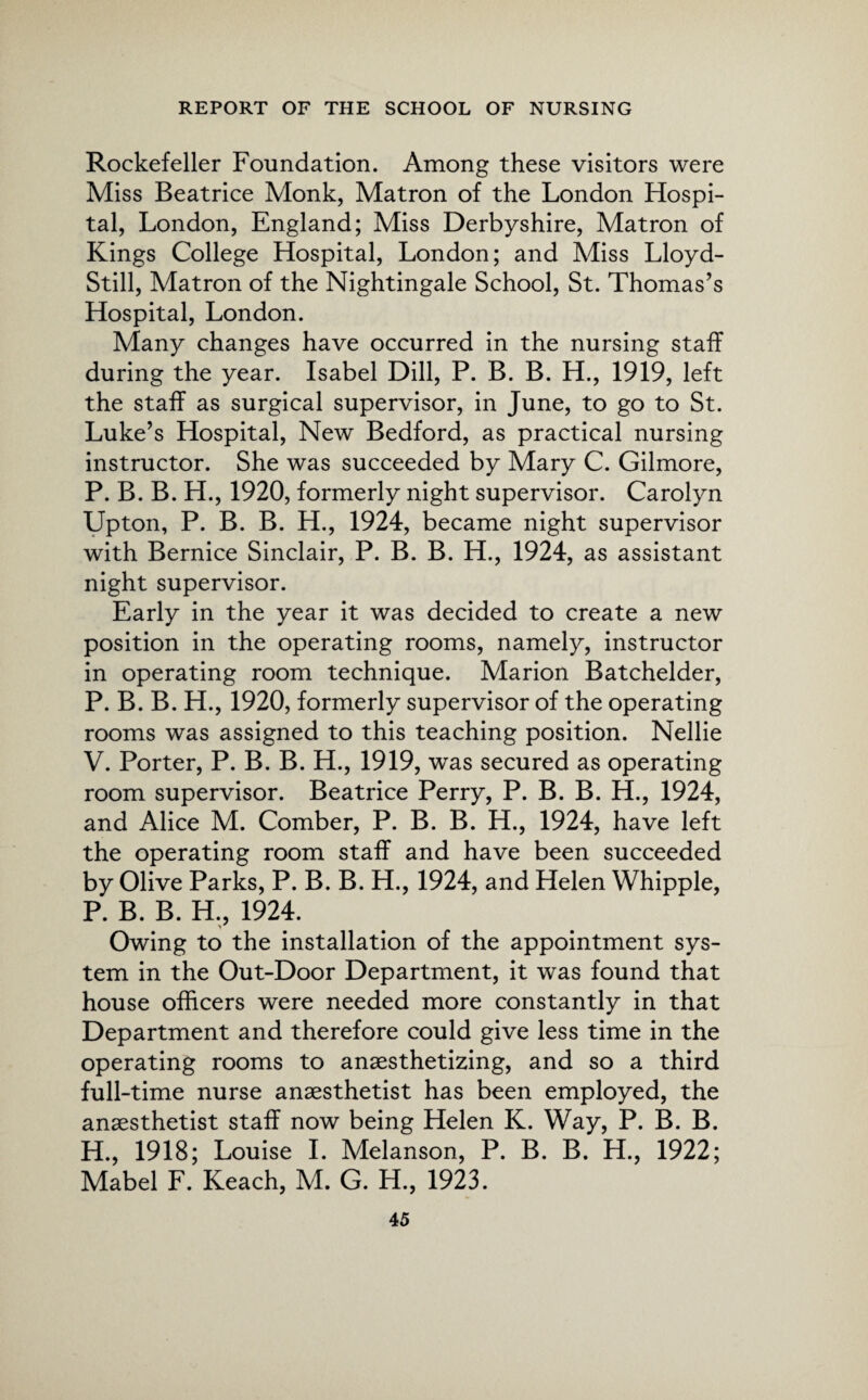 Rockefeller Foundation. Among these visitors were Miss Beatrice Monk, Matron of the London Hospi¬ tal, London, England; Miss Derbyshire, Matron of Kings College Hospital, London; and Miss Lloyd- Still, Matron of the Nightingale School, St. Thomas’s Hospital, London. Many changes have occurred in the nursing staff during the year. Isabel Dill, P. B. B. H., 1919, left the staff as surgical supervisor, in June, to go to St. Luke’s Hospital, New Bedford, as practical nursing instructor. She was succeeded by Mary C. Gilmore, P. B. B. H., 1920, formerly night supervisor. Carolyn Upton, P. B. B. H., 1924, became night supervisor with Bernice Sinclair, P. B. B. H., 1924, as assistant night supervisor. Early in the year it was decided to create a new position in the operating rooms, namely, instructor in operating room technique. Marion Batchelder, P. B. B. H., 1920, formerly supervisor of the operating rooms was assigned to this teaching position. Nellie V. Porter, P. B. B. H., 1919, was secured as operating room supervisor. Beatrice Perry, P. B. B. H., 1924, and Alice M. Comber, P. B. B. H., 1924, have left the operating room staff and have been succeeded by Olive Parks, P. B. B. H., 1924, and Helen Whipple, P. B. B. H., 1924. Owing to the installation of the appointment sys¬ tem in the Out-Door Department, it was found that house officers were needed more constantly in that Department and therefore could give less time in the operating rooms to anaesthetizing, and so a third full-time nurse anaesthetist has been employed, the anaesthetist staff now being Helen K. Way, P. B. B. H., 1918; Louise I. Melanson, P. B. B. H., 1922; Mabel F. Reach, M. G. H., 1923.