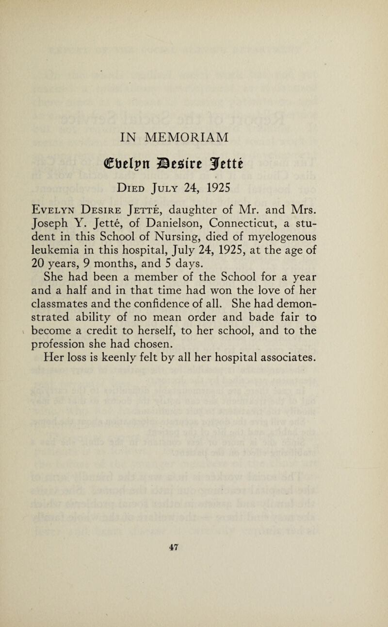 IN MEMORIAM Ctoelpn Beaiirc ^ctte « Died July 24, 1925 Evelyn Desire Jette, daughter of Mr. and Mrs. Joseph Y. Jette, of Danielson, Connecticut, a stu¬ dent in this School of Nursing, died of myelogenous leukemia in this hospital, July 24, 1925, at the age of 20 years, 9 months, and 5 days. She had been a member of the School for a year and a half and in that time had won the love of her classmates and the confidence of all. She had demon¬ strated ability of no mean order and bade fair to become a credit to herself, to her school, and to the profession she had chosen. Her loss is keenly felt by all her hospital associates.