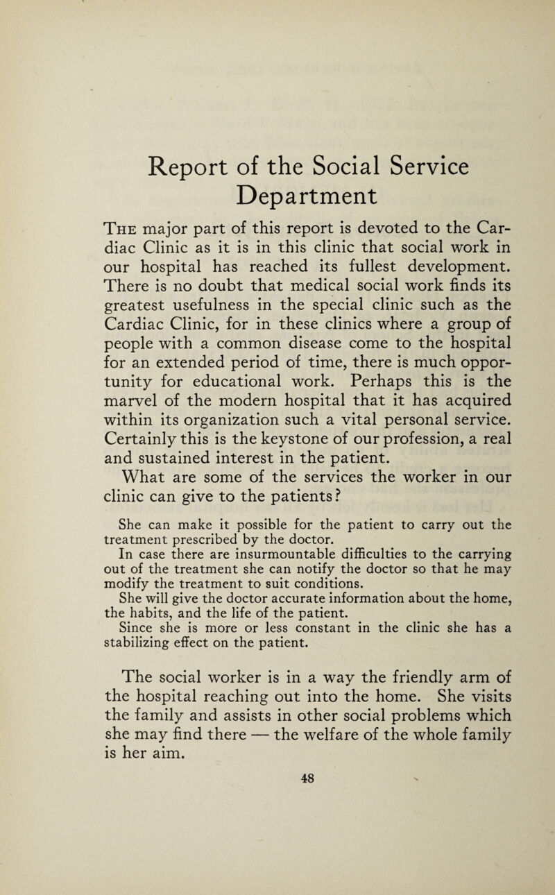 Report of the Social Service Department The major part of this report is devoted to the Car¬ diac Clinic as it is in this clinic that social work in our hospital has reached its fullest development. There is no doubt that medical social work finds its greatest usefulness in the special clinic such as the Cardiac Clinic, for in these clinics where a group of people with a common disease come to the hospital for an extended period of time, there is much oppor¬ tunity for educational work. Perhaps this is the marvel of the modern hospital that it has acquired within its organization such a vital personal service. Certainly this is the keystone of our profession, a real and sustained interest in the patient. What are some of the services the worker in our clinic can give to the patients ? She can make it possible for the patient to carry out the treatment prescribed by the doctor. In case there are insurmountable difficulties to the carrying out of the treatment she can notify the doctor so that he may modify the treatment to suit conditions. She will give the doctor accurate information about the home, the habits, and the life of the patient. Since she is more or less constant in the clinic she has a stabilizing effect on the patient. The social worker is in a way the friendly arm of the hospital reaching out into the home. She visits the family and assists in other social problems which she may find there — the welfare of the whole family is her aim.