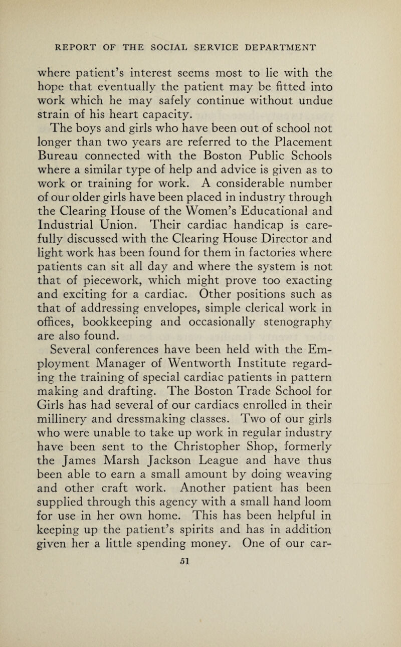 where patient’s interest seems most to lie with the hope that eventually the patient may be fitted into work which he may safely continue without undue strain of his heart capacity. The boys and girls who have been out of school not longer than two years are referred to the Placement Bureau connected with the Boston Public Schools where a similar type of help and advice is given as to work or training for work. A considerable number of our older girls have been placed in industry through the Clearing House of the Women’s Educational and Industrial Union. Their cardiac handicap is care¬ fully discussed with the Clearing House Director and light work has been found for them in factories where patients can sit all day and where the system is not that of piecework, which might prove too exacting and exciting for a cardiac. Other positions such as that of addressing envelopes, simple clerical work in offices, bookkeeping and occasionally stenography are also found. Several conferences have been held with the Em¬ ployment Manager of Wentworth Institute regard¬ ing the training of special cardiac patients in pattern making and drafting. The Boston Trade School for Girls has had several of our cardiacs enrolled in their millinery and dressmaking classes. Two of our girls who were unable to take up work in regular industry have been sent to the Christopher Shop, formerly the James Marsh Jackson League and have thus been able to earn a small amount by doing weaving and other craft work. Another patient has been supplied through this agency with a small hand loom for use in her own home. This has been helpful in keeping up the patient’s spirits and has in addition given her a little spending money. One of our car-