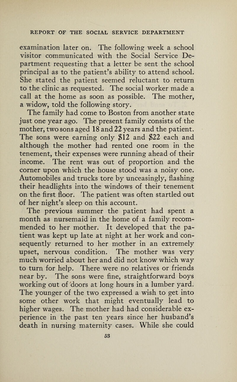 examination later on. The following week a school visitor communicated with the Social Service De¬ partment requesting that a letter be sent the school principal as to the patient’s ability to attend school. She stated the patient seemed reluctant to return to the clinic as requested. The social worker made a call at the home as soon as possible. The mother, a widow, told the following story. The family had come to Boston from another state just one year ago. The present family consists of the mother, two sons aged 18 and 22 years and the patient. The sons were earning only #12 and #22 each and although the mother had rented one room in the tenement, their expenses were running ahead of their income. The rent was out of proportion and the corner upon which the house stood was a noisy one. Automobiles and trucks tore by unceasingly, flashing their headlights into the windows of their tenement on the first floor. The patient was often startled out of her night’s sleep on this account. The previous summer the patient had spent a month as nursemaid in the home of a family recom¬ mended to her mother. It developed that the pa¬ tient was kept up late at night at her work and con¬ sequently returned to her mother in an extremely upset, nervous condition. The mother was very much worried about her and did not know which way to turn for help. There were no relatives or friends near by. The sons were fine, straightforward boys working out of doors at long hours in a lumber yard. The younger of the two expressed a wish to get into some other work that might eventually lead to higher wages. The mother had had considerable ex¬ perience in the past ten years since her husband’s death in nursing maternity cases. While she could