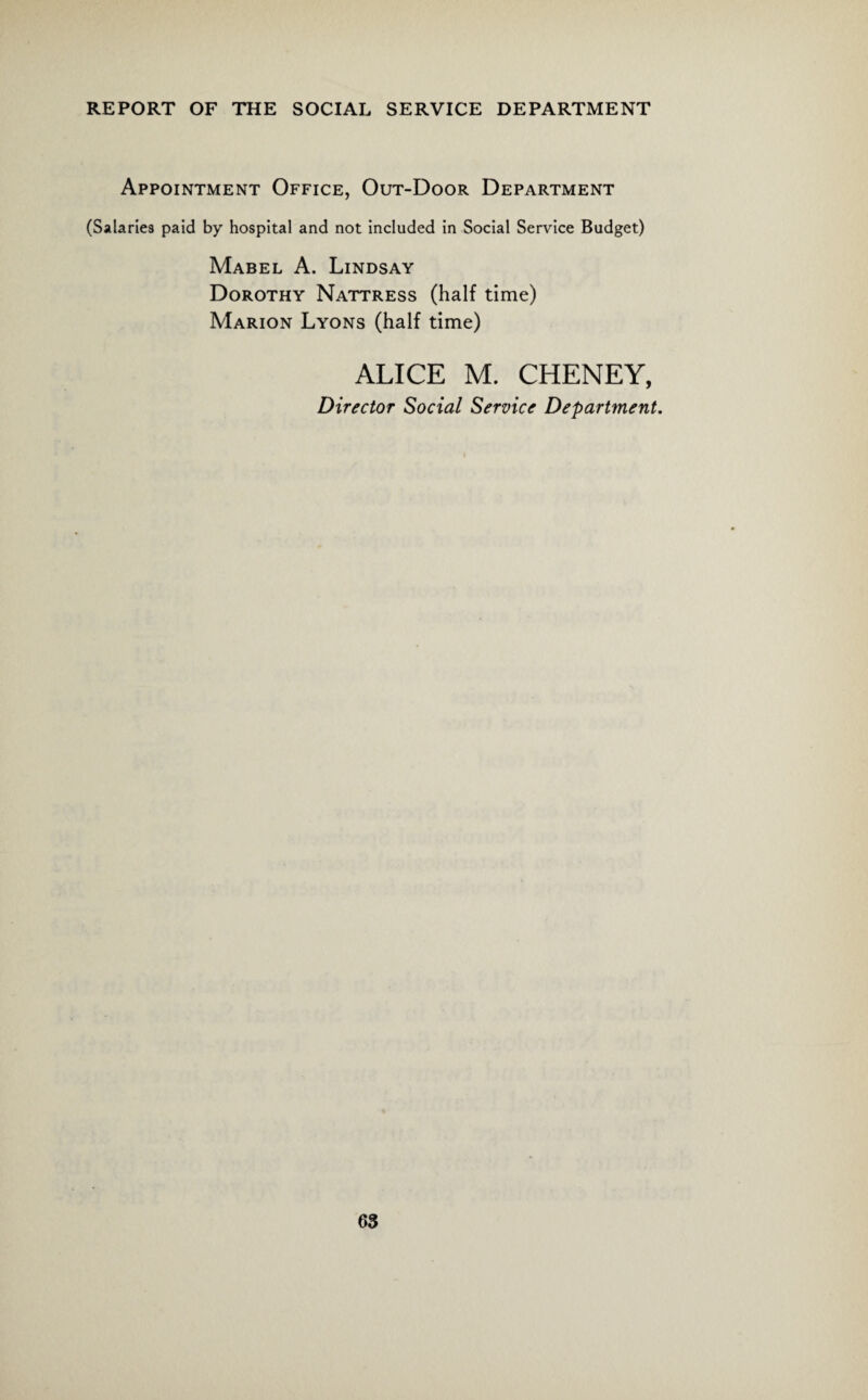 Appointment Office, Out-Door Department (Salaries paid by hospital and not included in Social Service Budget) Mabel A. Lindsay Dorothy Nattress (half time) Marion Lyons (half time) ALICE M. CHENEY, Director Social Service Department.