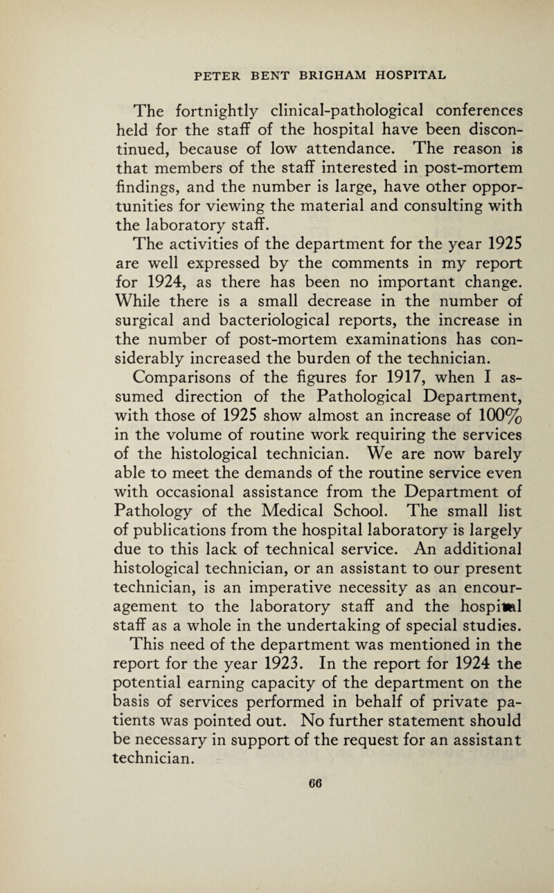 The fortnightly clinical-pathological conferences held for the staff of the hospital have been discon¬ tinued, because of low attendance. The reason is that members of the staff interested in post-mortem findings, and the number is large, have other oppor¬ tunities for viewing the material and consulting with the laboratory staff. The activities of the department for the year 1925 are wrell expressed by the comments in my report for 1924, as there has been no important change. While there is a small decrease in the number of surgical and bacteriological reports, the increase in the number of post-mortem examinations has con¬ siderably increased the burden of the technician. Comparisons of the figures for 1917, when I as¬ sumed direction of the Pathological Department, with those of 1925 show almost an increase of 100% in the volume of routine work requiring the services of the histological technician. We are now barely able to meet the demands of the routine service even with occasional assistance from the Department of Pathology of the Medical School. The small list of publications from the hospital laboratory is largely due to this lack of technical service. An additional histological technician, or an assistant to our present technician, is an imperative necessity as an encour¬ agement to the laboratory staff and the hospiiml staff as a whole in the undertaking of special studies. This need of the department was mentioned in the report for the year 1923. In the report for 1924 the potential earning capacity of the department on the basis of services performed in behalf of private pa¬ tients was pointed out. No further statement should be necessary in support of the request for an assistant technician.