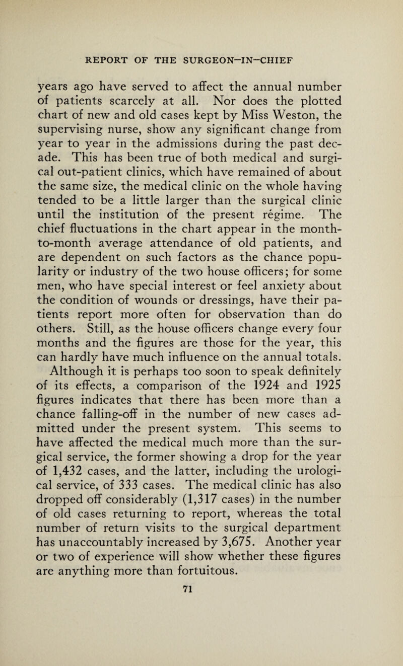 years ago have served to affect the annual number of patients scarcely at all. Nor does the plotted chart of new and old cases kept by Miss Weston, the supervising nurse, show any significant change from year to year in the admissions during the past dec¬ ade. This has been true of both medical and surgi¬ cal out-patient clinics, which have remained of about the same size, the medical clinic on the whole having tended to be a little larger than the surgical clinic until the institution of the present regime. The chief fluctuations in the chart appear in the month- to-month average attendance of old patients, and are dependent on such factors as the chance popu¬ larity or industry of the two house officers; for some men, who have special interest or feel anxiety about the condition of wounds or dressings, have their pa¬ tients report more often for observation than do others. Still, as the house officers change every four months and the figures are those for the year, this can hardly have much influence on the annual totals. Although it is perhaps too soon to speak definitely of its effects, a comparison of the 1924 and 1925 figures indicates that there has been more than a chance falling-off in the number of new cases ad¬ mitted under the present system. This seems to have affected the medical much more than the sur¬ gical service, the former showing a drop for the year of 1,432 cases, and the latter, including the urologi¬ cal service, of 333 cases. The medical clinic has also dropped off considerably (1,317 cases) in the number of old cases returning to report, whereas the total number of return visits to the surgical department has unaccountably increased by 3,675. Another year or two of experience will show whether these figures are anything more than fortuitous.