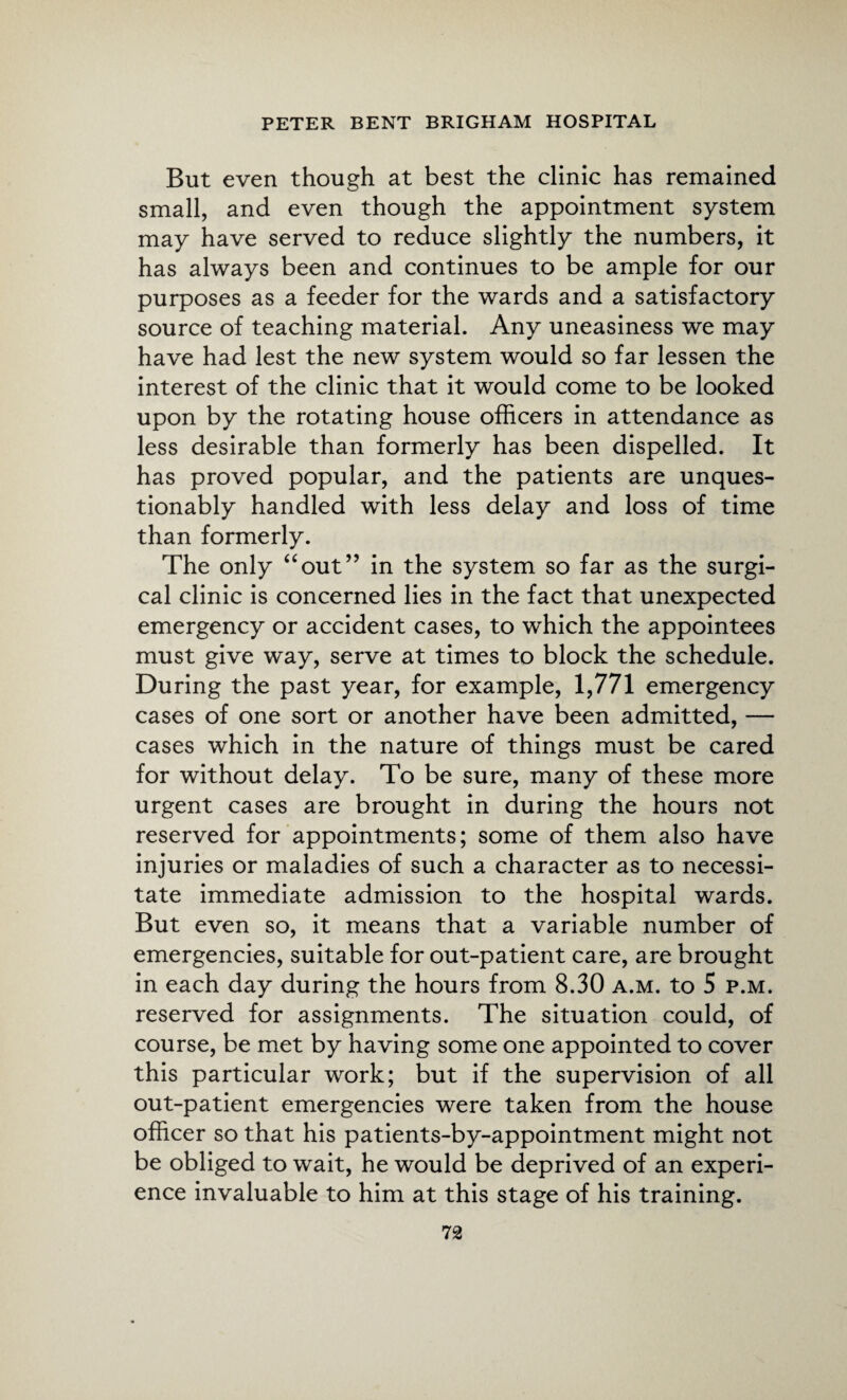 But even though at best the clinic has remained small, and even though the appointment system may have served to reduce slightly the numbers, it has always been and continues to be ample for our purposes as a feeder for the wards and a satisfactory source of teaching material. Any uneasiness we may have had lest the new system would so far lessen the interest of the clinic that it would come to be looked upon by the rotating house officers in attendance as less desirable than formerly has been dispelled. It has proved popular, and the patients are unques¬ tionably handled with less delay and loss of time than formerly. The only “out” in the system so far as the surgi¬ cal clinic is concerned lies in the fact that unexpected emergency or accident cases, to which the appointees must give way, serve at times to block the schedule. During the past year, for example, 1,771 emergency cases of one sort or another have been admitted, — cases which in the nature of things must be cared for without delay. To be sure, many of these more urgent cases are brought in during the hours not reserved for appointments; some of them also have injuries or maladies of such a character as to necessi¬ tate immediate admission to the hospital wards. But even so, it means that a variable number of emergencies, suitable for out-patient care, are brought in each day during the hours from 8.30 a.m. to 5 p.m. reserved for assignments. The situation could, of course, be met by having some one appointed to cover this particular work; but if the supervision of all out-patient emergencies were taken from the house officer so that his patients-by-appointment might not be obliged to wait, he would be deprived of an experi¬ ence invaluable to him at this stage of his training.