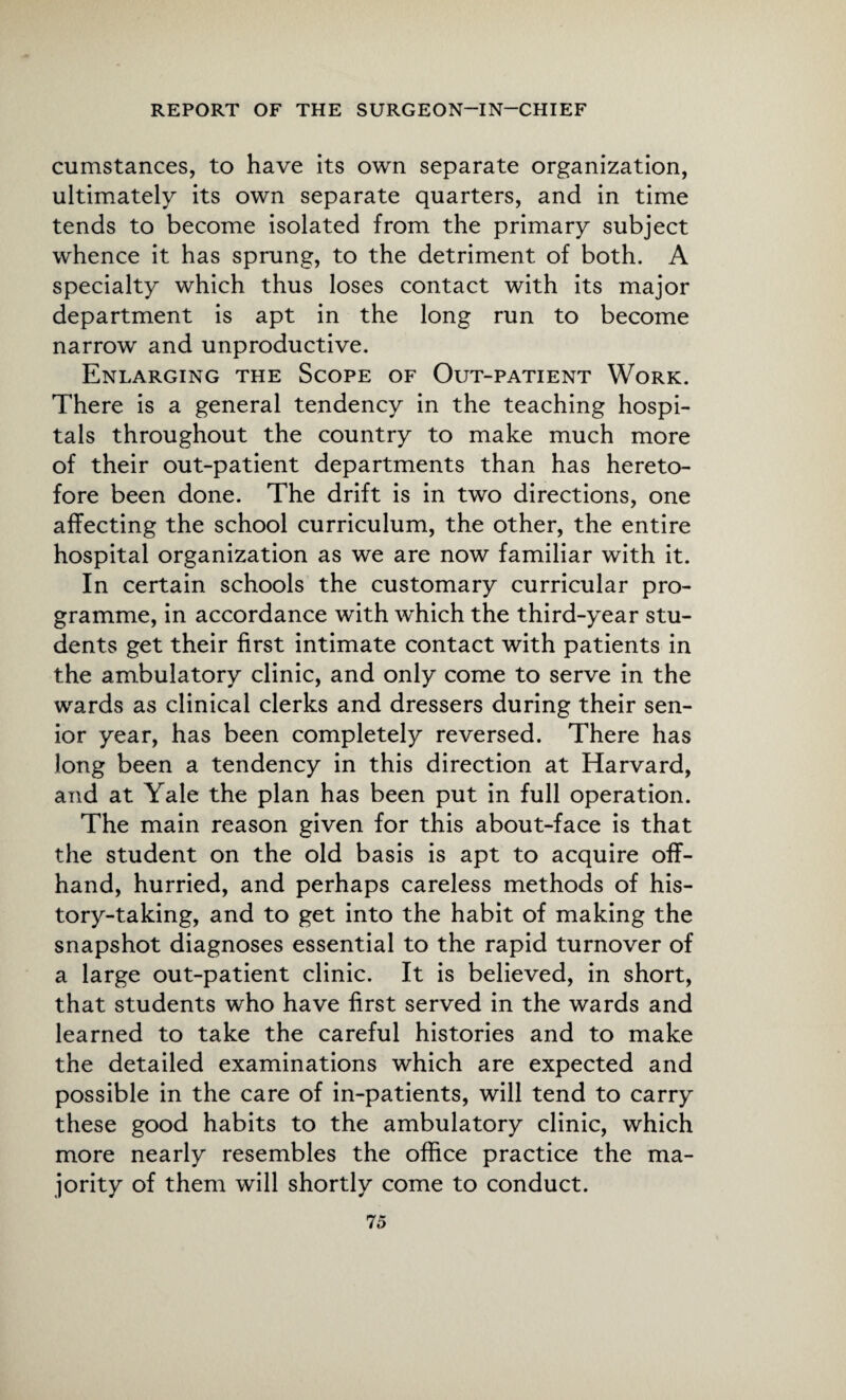 cumstances, to have its own separate organization, ultimately its own separate quarters, and in time tends to become isolated from the primary subject whence it has sprung, to the detriment of both. A specialty which thus loses contact with its major department is apt in the long run to become narrow and unproductive. Enlarging the Scope of Out-patient Work. There is a general tendency in the teaching hospi¬ tals throughout the country to make much more of their out-patient departments than has hereto¬ fore been done. The drift is in two directions, one affecting the school curriculum, the other, the entire hospital organization as we are now familiar with it. In certain schools the customary curricular pro¬ gramme, in accordance with which the third-year stu¬ dents get their first intimate contact with patients in the ambulatory clinic, and only come to serve in the wards as clinical clerks and dressers during their sen¬ ior year, has been completely reversed. There has long been a tendency in this direction at Harvard, and at Yale the plan has been put in full operation. The main reason given for this about-face is that the student on the old basis is apt to acquire off¬ hand, hurried, and perhaps careless methods of his¬ tory-taking, and to get into the habit of making the snapshot diagnoses essential to the rapid turnover of a large out-patient clinic. It is believed, in short, that students who have first served in the wards and learned to take the careful histories and to make the detailed examinations which are expected and possible in the care of in-patients, will tend to carry these good habits to the ambulatory clinic, which more nearly resembles the office practice the ma¬ jority of them will shortly come to conduct.