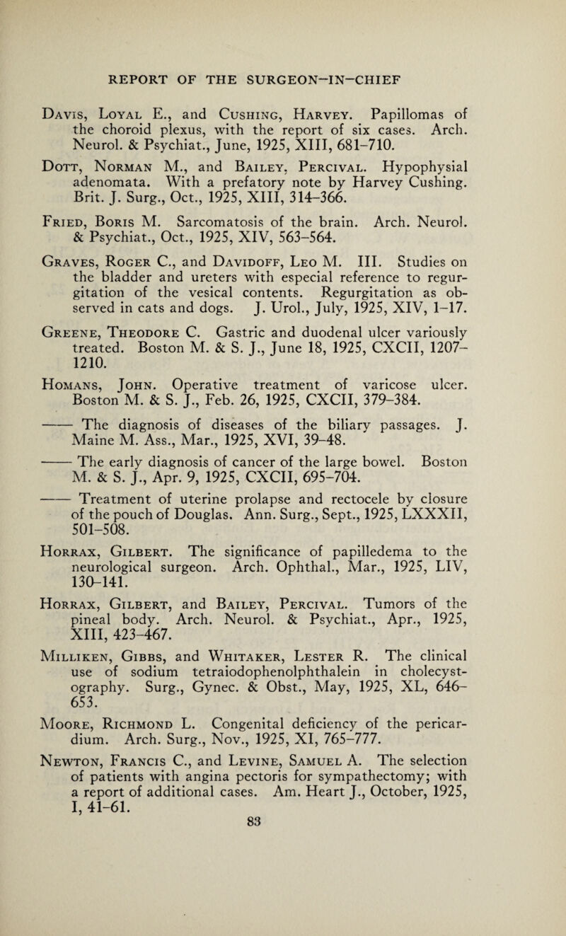 Davis, Loyal E., and Cushing, Harvey. Papillomas of the choroid plexus, with the report of six cases. Arch. Neurol. & Psychiat., June, 1925, XIII, 681-710. Dott, Norman M., and Bailey, Percival. Hypophysial adenomata. With a prefatory note by Harvey Cushing. Brit. J. Surg., Oct., 1925, XIII, 314-366. Fried, Boris M. Sarcomatosis of the brain. Arch. Neurol. & Psychiat., Oct., 1925, XIV, 563-564. Graves, Roger C., and Davidoff, Leo M. III. Studies on the bladder and ureters with especial reference to regur¬ gitation of the vesical contents. Regurgitation as ob¬ served in cats and dogs. J. Urol., July, 1925, XIV, 1-17. Greene, Theodore C. Gastric and duodenal ulcer variously treated. Boston M. & S. J., June 18, 1925, CXCII, 1207— 1210. Homans, John. Operative treatment of varicose ulcer. Boston M. & S. J., Feb. 26, 1925, CXCII, 379-384. - The diagnosis of diseases of the biliarv passages. J. Maine M. Ass., Mar., 1925, XVI, 39-48. -The early diagnosis of cancer of the large bowel. Boston M. & S. J., Apr. 9, 1925, CXCII, 695-704. -Treatment of uterine prolapse and rectocele by closure of the pouch of Douglas. Ann. Surg., Sept., 1925, LXXXII, 501-508. Horrax, Gilbert. The significance of papilledema to the neurological surgeon. Arch. Ophthal., Mar., 1925, LIV, 130-141. Horrax, Gilbert, and Bailey, Percival. Tumors of the pineal body. Arch. Neurol. & Psychiat., Apr., 1925, XIII, 423-467. Milliken, Gibbs, and Whitaker, Lester R. The clinical use of sodium tetraiodophenolphthalein in cholecyst¬ ography. Surg., Gynec. & Obst., May, 1925, XL, 646- 653. Moore, Richmond L. Congenital deficiency of the pericar¬ dium. Arch. Surg., Nov., 1925, XI, 765-777. Newton, Francis C., and Levine, Samuel A. The selection of patients with angina pectoris for sympathectomy; with a report of additional cases. Am. Heart J., October, 1925, I, 41-61.